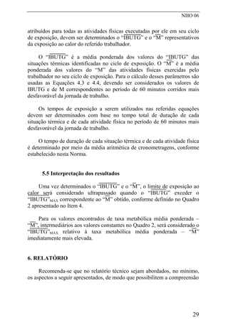 NHO 06
atribuídos para todas as atividades físicas executadas por ele em seu ciclo
de exposição, devem ser determinados o “IBUTG” e o “M” representativos
da exposição ao calor do referido trabalhador.
O “IBUTG” é a média ponderada dos valores do “IBUTG” das
situações térmicas identificadas no ciclo de exposição. O “M” é a média
ponderada dos valores do “M” das atividades físicas exercidas pelo
trabalhador no seu ciclo de exposição. Para o cálculo desses parâmetros são
usadas as Equações 4.3 e 4.4, devendo ser considerados os valores de
IBUTG e de M correspondentes ao período de 60 minutos corridos mais
desfavorável da jornada de trabalho.
Os tempos de exposição a serem utilizados nas referidas equações
devem ser determinados com base no tempo total de duração de cada
situação térmica e de cada atividade física no período de 60 minutos mais
desfavorável da jornada de trabalho.
O tempo de duração de cada situação térmica e de cada atividade física
é determinado por meio da média aritmética de cronometragens, conforme
estabelecido nesta Norma.
5.5 Interpretação dos resultados
Uma vez determinados o “IBUTG” e o “M”, o limite de exposição ao
calor será considerado ultrapassado quando o “IBUTG” exceder o
“IBUTG”MÁX correspondente ao “M” obtido, conforme definido no Quadro
2 apresentado no Item 4.
Para os valores encontrados de taxa metabólica média ponderada –
“M”, intermediários aos valores constantes no Quadro 2, será considerado o
“IBUTG”MÁX relativo à taxa metabólica média ponderada – “M”
imediatamente mais elevada.
6. RELATÓRIO
Recomenda-se que no relatório técnico sejam abordados, no mínimo,
os aspectos a seguir apresentados, de modo que possibilitem a compreensão
29
 