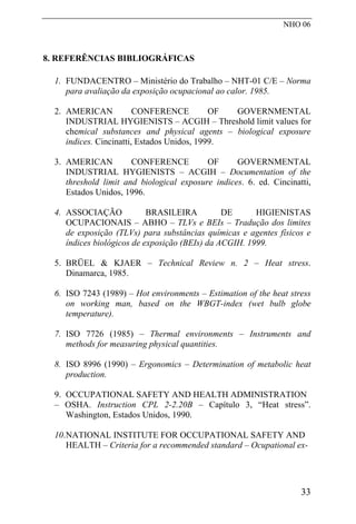 NHO 06
8. REFERÊNCIAS BIBLIOGRÁFICAS
1. FUNDACENTRO – Ministério do Trabalho – NHT-01 C/E – Norma
para avaliação da exposição ocupacional ao calor. 1985.
2. AMERICAN CONFERENCE OF GOVERNMENTAL
INDUSTRIAL HYGIENISTS – ACGIH – Threshold limit values for
chemical substances and physical agents – biological exposure
indices. Cincinatti, Estados Unidos, 1999.
3. AMERICAN CONFERENCE OF GOVERNMENTAL
INDUSTRIAL HYGIENISTS – ACGIH – Documentation of the
threshold limit and biological exposure indices. 6. ed. Cincinatti,
Estados Unidos, 1996.
4. ASSOCIAÇÃO BRASILEIRA DE HIGIENISTAS
OCUPACIONAIS – ABHO – TLVs e BEIs – Tradução dos limites
de exposição (TLVs) para substâncias químicas e agentes físicos e
índices biológicos de exposição (BEIs) da ACGIH. 1999.
5. BRÜEL & KJAER – Technical Review n. 2 – Heat stress.
Dinamarca, 1985.
6. ISO 7243 (1989) – Hot environments – Estimation of the heat stress
on working man, based on the WBGT-index (wet bulb globe
temperature).
7. ISO 7726 (1985) – Thermal environments – Instruments and
methods for measuring physical quantities.
8. ISO 8996 (1990) – Ergonomics – Determination of metabolic heat
production.
9. OCCUPATIONAL SAFETY AND HEALTH ADMINISTRATION
– OSHA. Instruction CPL 2-2.20B – Capítulo 3, “Heat stress”.
Washington, Estados Unidos, 1990.
10.NATIONAL INSTITUTE FOR OCCUPATIONAL SAFETY AND
HEALTH – Criteria for a recommended standard – Ocupational ex-
33
 