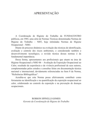 APRESENTAÇÃO
A Coordenação de Higiene do Trabalho da FUNDACENTRO
publicou, em 1985, uma série de Normas Técnicas denominadas Normas de
Higiene do Trabalho – NHT, hoje intituladas Normas de Higiene
Ocupacional – NHO.
Diante do processo dinâmico na evolução das técnicas de identificação,
avaliação e controle dos riscos ambientais, e considerando também o
desenvolvimento tecnológico, a revisão técnica dessas normas é de
fundamental importância.
Dessa forma, apresentamos aos profissionais que atuam na área de
Higiene Ocupacional a NHO 06 – Avaliação da Exposição Ocupacional ao
Calor, resultado da experiência e da vivência profissional de seus autores,
complementadas pelos estudos e consultas feitas em documentação técnica
nacional e internacional, devidamente referenciadas no Item 8 da Norma,
“Referências Bibliográficas”.
Acredita-se que esta Norma possa efetivamente contribuir como
ferramenta na identificação e na quantificação da exposição ocupacional ao
calor, colaborando no controle da exposição e na prevenção de doenças
ocupacionais.
ROBSON SPINELLI GOMES
Gerente da Coordenação de Higiene do Trabalho
 