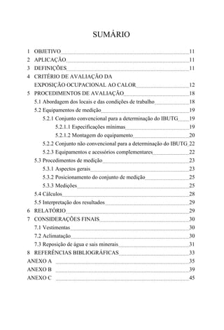SUMÁRIO
1 OBJETIVO 11
2 APLICAÇÃO 11
3 DEFINIÇÕES 11
4 CRITÉRIO DE AVALIAÇÃO DA
EXPOSIÇÃO OCUPACIONAL AO CALOR 12
5 PROCEDIMENTOS DE AVALIAÇÃO 18
5.1 Abordagem dos locais e das condições de trabalho 18
5.2 Equipamentos de medição 19
5.2.1 Conjunto convencional para a determinação do IBUTG 19
5.2.1.1 Especificações mínimas 19
5.2.1.2 Montagem do equipamento 20
5.2.2 Conjunto não convencional para a determinação do IBUTG 22
5.2.3 Equipamentos e acessórios complementares 22
5.3 Procedimentos de medição 23
5.3.1 Aspectos gerais 23
5.3.2 Posicionamento do conjunto de medição 25
5.3.3 Medições 25
5.4 Cálculos 28
5.5 Interpretação dos resultados 29
6 RELATÓRIO 29
7 CONSIDERAÇÕES FINAIS 30
7.1 Vestimentas 30
7.2 Aclimatação 30
7.3 Reposição de água e sais minerais 31
8 REFERÊNCIAS BIBLIOGRÁFICAS 33
ANEXO A 35
ANEXO B 39
ANEXO C 45
 