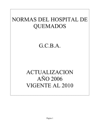 Página 1
NORMAS DEL HOSPITAL DE
QUEMADOS
G.C.B.A.
ACTUALIZACION
AÑO 2006
VIGENTE AL 2010
 