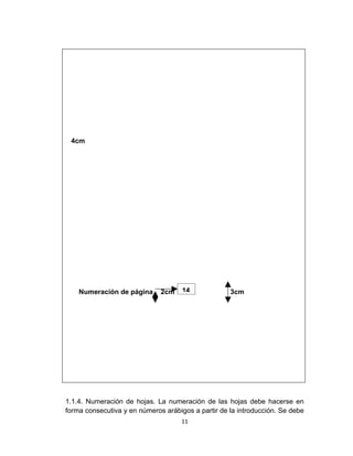 4cm




    Numeración de página      2cm    14             3cm




1.1.4. Numeración de hojas. La numeración de las hojas debe hacerse en
forma consecutiva y en números arábigos a partir de la introducción. Se debe
                                    11
 