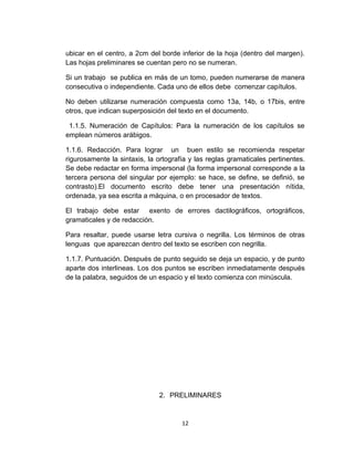 ubicar en el centro, a 2cm del borde inferior de la hoja (dentro del margen).
Las hojas preliminares se cuentan pero no se numeran.

Si un trabajo se publica en más de un tomo, pueden numerarse de manera
consecutiva o independiente. Cada uno de ellos debe comenzar capítulos.

No deben utilizarse numeración compuesta como 13a, 14b, o 17bis, entre
otros, que indican superposición del texto en el documento.

 1.1.5. Numeración de Capítulos: Para la numeración de los capítulos se
emplean números arábigos.

1.1.6. Redacción. Para lograr un buen estilo se recomienda respetar
rigurosamente la sintaxis, la ortografía y las reglas gramaticales pertinentes.
Se debe redactar en forma impersonal (la forma impersonal corresponde a la
tercera persona del singular por ejemplo: se hace, se define, se definió, se
contrasto).El documento escrito debe tener una presentación nítida,
ordenada, ya sea escrita a máquina, o en procesador de textos.

El trabajo debe estar exento de errores dactilográficos, ortográficos,
gramaticales y de redacción.

Para resaltar, puede usarse letra cursiva o negrilla. Los términos de otras
lenguas que aparezcan dentro del texto se escriben con negrilla.

1.1.7. Puntuación. Después de punto seguido se deja un espacio, y de punto
aparte dos interlineas. Los dos puntos se escriben inmediatamente después
de la palabra, seguidos de un espacio y el texto comienza con minúscula.




                              2. PRELIMINARES



                                      12
 