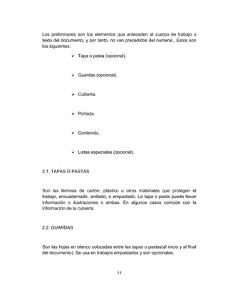 Los preliminares son los elementos que anteceden al cuerpo de trabajo o
texto del documento, y por tanto, no van precedidos del numeral., Estos son
los siguientes:

               Tapa o pasta (opcional).



               Guardas (opcional).



               Cubierta.



               Portada.



               Contenido.



               Listas especiales (opcional).



2.1. TAPAS O PASTAS



Son las láminas de cartón, plástico u otros materiales que protegen el
trabajo, encuadernado, anillado, o empastado. La tapa o pasta puede llevar
información o ilustraciones o ambas. En algunos casos coincide con la
información de la cubierta.



2.2. GUARDAS



Son las hojas en blanco colocadas entre las tapas o pastas(al inicio y al final
del documento). Se usa en trabajos empastados y son opcionales.



                                      13
 