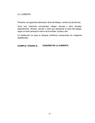 2.3. CUBIERTA



Presenta los siguientes elementos: titulo del trabajo, nombre (s) del (de los)

Autor (es), institución (universidad, colegio, escuela u otro), facultad,
departamento. División, sección o área que representa el autor del trabajo,
según el orden jerárquico interno de la entidad, ciudad y año.

La distribución se hace en bloques simétricos conservando los márgenes
establecidos.



EJEMPLO (FIGURA 3)             ESQUEMA DE LA CUBIERTA




                                      14
 
