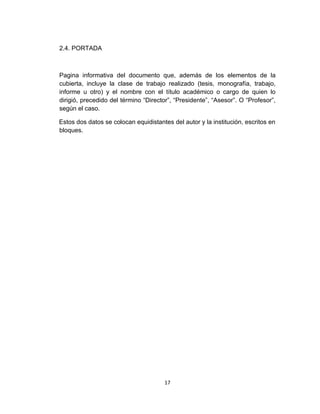 2.4. PORTADA



Pagina informativa del documento que, además de los elementos de la
cubierta, incluye la clase de trabajo realizado (tesis, monografía, trabajo,
informe u otro) y el nombre con el título académico o cargo de quien lo
dirigió, precedido del término “Director”, “Presidente”, “Asesor”. O “Profesor”,
según el caso.

Estos dos datos se colocan equidistantes del autor y la institución, escritos en
bloques.




                                       17
 
