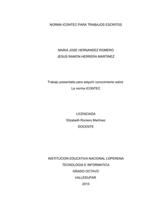 NORMA ICONTEC PARA TRABAJOS ESCRITOS




       MARIA JOSE HERNANDEZ ROMERO
      JESUS RAMON HERRERA MARTINEZ




Trabajo presentado para adquirir conocimiento sobre
                La norma ICONTEC




                   LICENCIADA
            Elizabeth Romero Martínez
                    DOCENTE




INSTITUCION EDUCATIVA NACIONAL LOPERENA
         TECNOLOGIA E INFORMATICA
                GRADO OCTAVO
                  VALLEDUPAR
                       2010
 