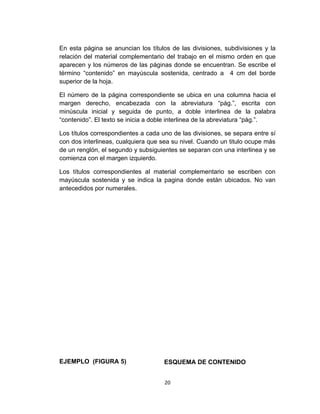 En esta página se anuncian los títulos de las divisiones, subdivisiones y la
relación del material complementario del trabajo en el mismo orden en que
aparecen y los números de las páginas donde se encuentran. Se escribe el
término “contenido” en mayúscula sostenida, centrado a 4 cm del borde
superior de la hoja.

El número de la página correspondiente se ubica en una columna hacia el
margen derecho, encabezada con la abreviatura “pág.”, escrita con
minúscula inicial y seguida de punto, a doble interlinea de la palabra
“contenido”. El texto se inicia a doble interlinea de la abreviatura “pág.”.

Los títulos correspondientes a cada uno de las divisiones, se separa entre sí
con dos interlineas, cualquiera que sea su nivel. Cuando un titulo ocupe más
de un renglón, el segundo y subsiguientes se separan con una interlinea y se
comienza con el margen izquierdo.

Los títulos correspondientes al material complementario se escriben con
mayúscula sostenida y se indica la pagina donde están ubicados. No van
antecedidos por numerales.




EJEMPLO (FIGURA 5)                   ESQUEMA DE CONTENIDO


                                     20
 