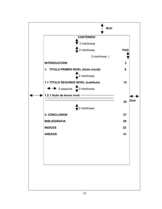 4cm

                          CONTENIDO

                           2 interlineas

                           2 interlineas               PAG

                                     2 interlineas |

INTRODUCCION                                            3

1. TITULO PRIMER NIVEL (titulo inicial)                 8

                           2 interlineas

1.1 TITULO SEGUNDO NIVEL (subtitulo)                   15

           2 espacios      2 interlineas

1.2.1 titulo de tercer nivel

                                                       25 2cm

                           2 interlineas

5. CONCLUSION                                          27

BIBLIOGRAFIA                                           29

INDICES                                                32

ANEXOS                                                 41




                               21
 