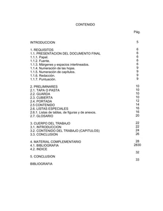 CONTENIDO

                                                   Pág.


INTRODUCCION                                        5

1. REQUISITOS                                       6
1.1. PRESENTACION DEL DOCUMENTO FINAL               6
1.1.1. Papel.                                       6
1.1.2. Fuente.                                      6
1.1.3. Márgenes y espacios interlineados.           6
1.1.4. Numeración de las hojas.                     9
1.1.5. Numeración de capítulos.                     9
1.1.6. Redacción.                                   9
1.1.7. Puntuación.                                  9

2. PRELIMINARES                                     10
2.1. TAPA O PASTA                                   10
2.2. GUARDA                                         10
2.3. CUBIERTA                                       10
2.4. PORTADA                                        12
2.5 CONTENIDO                                       14
2.6. LISTAS ESPECIALES                              16
2.6.1. Listas de tablas, de figuras y de anexos.    16
2.7. GLOSARIO                                       20

3. CUERPO DEL TRABAJO                               22
3.1. INTRODUCCION                                   22
3.2. CONTENIDO DEL TRABAJO (CAPITULOS)              24
3.3. CONCLUSION                                     26

4. MATERIAL COMPLEMENTARIO                          28
4.1. BIBLIOGRAFIA                                  2830
4.2. INDICE
                                                    32
5. CONCLUSION
                                                    33
BIBLIOGRAFIA
 