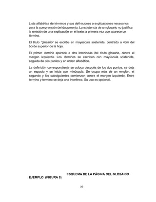 Lista alfabética de términos y sus definiciones o explicaciones necesarios
para la comprensión del documento. La existencia de un glosario no justifica
la omisión de una explicación en el texto la primera vez que aparece un
término.

El titulo “glosario” se escribe en mayúscula sostenida, centrado a 4cm del
borde superior de la hoja.

El primer termino aparece a dos interlineas del título glosario, contra el
margen izquierdo. Los términos se escriben con mayúscula sostenida,
seguida de dos puntos y en orden alfabético.

La definición correspondiente se coloca después de los dos puntos, se deja
un espacio y se inicia con minúscula. Se ocupa más de un renglón, el
segundo y los subsiguientes comienzan contra el margen izquierdo. Entre
termino y termino se deja una interlinea. Su uso es opcional.




                           ESQUEMA DE LA PÁGINA DEL GLOSARIO
EJEMPLO (FIGURA 9)


                                     30
 
