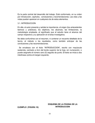Es la parte central del desarrollo del trabajo. Está conformado, en su orden
por introducción, capítulos, conclusiones y recomendaciones. Las citas y las
notas pueden aparecer en cualquiera de de estos elementos.

3.1. INTRODUCCION

En ella, el autor presenta y señala la importancia, el origen (los antecedentes
teóricos y prácticos), los objetivos, los alcances, las limitaciones, la
metodología empleada, el significado que el estudio tiene el alcance del
campo respectivo y su aplicación en el área investigativa.

No debe confundirse con el resumen, ni contener un recuento detallado de la
teoría, el método o los resultados, como también anticipar de las
conclusiones y las recomendaciones.

  Se encabeza con el titulo “INTRODUCCION”, escrito con mayúscula
sostenida, centrado a 4cm del borde superior de la hoja, sin numeración, o
puede asignarle el número cero (0) seguido de punto. El texto se inicia a dos
interlineas contra el margen izquierdo.




                                     ESQUEMA DE LA PÁGINA DE LA
EJEMPLO (FIGURA 10)                        INTRODUCCION


                                      33
 