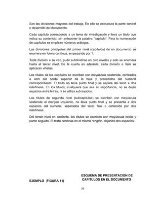 Son las divisiones mayores del trabajo. En ello se estructura la parte central
o desarrollo del documento.

Cada capítulo corresponde a un tema de investigación y lleva un titulo que
indica su contenido, sin anteponer la palabra “capitulo”. Para la numeración
de capítulos se emplean números arábigos.

Las divisiones principales del primer nivel (capítulos) de un documento se
enumera en forma continua, empezando por 1.

Toda división a su vez, pude subdividirse en otro niveles y solo se enumera
hasta el tercer nivel. De la cuarta en adelante, cada división o ítem se
aplicaran viñetas.

Los títulos de los capítulos se escriben con mayúscula sostenida, centrados
a 4cm del borde superior de la hoja y precedidos del numeral
correspondiente. El titulo no lleva punto final y se separa del texto a dos
interlineas. En los títulos, cualquiera que sea su importancia, no se dejan
espacios entre letras, ni se utiliza subrayados.

Los títulos de segundo nivel (subcapítulos) se escriben con mayúscula
sostenida al margen izquierdo, no lleva punto final y se presenta a dos
espacios del numeral, separados del texto final o contenido por dos
interlineas.

Del tercer nivel en adelante, los títulos se escriben con mayúscula inicial y
punto seguido. El texto continua en el mismo renglón, dejando dos espacios.




                                      ESQUEMA DE PRESENTACION DE
EJEMPLO (FIGURA 11)                   CAPITULOS EN EL DOCUMENTO

                                     36
 