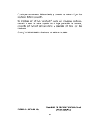 Constituyen un elemento independiente y presenta de manera lógica los
resultados de la investigación.

Se encabeza con el titulo “conclusión” escrito con mayúscula sostenida,
centrado a 4cm del borde superior de la hoja, precedido del numeral,
precedido del numeral correspondiente y separado del texto por dos
interlineas.

En ningún caso se debe confundir con las recomendaciones.




                               ESQUEMA DE PRESENTACION DE LAS
EJEMPLO (FIGURA 12)                    CONCLUSIONES

                                   39
 