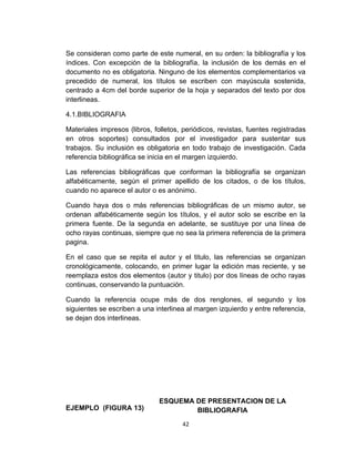 Se consideran como parte de este numeral, en su orden: la bibliografía y los
índices. Con excepción de la bibliografía, la inclusión de los demás en el
documento no es obligatoria. Ninguno de los elementos complementarios va
precedido de numeral, los títulos se escriben con mayúscula sostenida,
centrado a 4cm del borde superior de la hoja y separados del texto por dos
interlineas.

4.1.BIBLIOGRAFIA

Materiales impresos (libros, folletos, periódicos, revistas, fuentes registradas
en otros soportes) consultados por el investigador para sustentar sus
trabajos. Su inclusión es obligatoria en todo trabajo de investigación. Cada
referencia bibliográfica se inicia en el margen izquierdo.

Las referencias bibliográficas que conforman la bibliografía se organizan
alfabéticamente, según el primer apellido de los citados, o de los títulos,
cuando no aparece el autor o es anónimo.

Cuando haya dos o más referencias bibliográficas de un mismo autor, se
ordenan alfabéticamente según los títulos, y el autor solo se escribe en la
primera fuente. De la segunda en adelante, se sustituye por una línea de
ocho rayas continuas, siempre que no sea la primera referencia de la primera
pagina.

En el caso que se repita el autor y el titulo, las referencias se organizan
cronológicamente, colocando, en primer lugar la edición mas reciente, y se
reemplaza estos dos elementos (autor y titulo) por dos líneas de ocho rayas
continuas, conservando la puntuación.

Cuando la referencia ocupe más de dos renglones, el segundo y los
siguientes se escriben a una interlinea al margen izquierdo y entre referencia,
se dejan dos interlineas.




                               ESQUEMA DE PRESENTACION DE LA
EJEMPLO (FIGURA 13)                    BIBLIOGRAFIA
                                      42
 