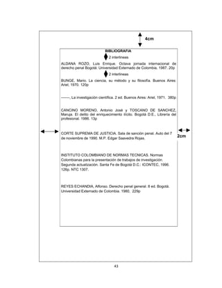 4cm

                            BIBLIOGRAFIA
                               2 interlineas
ALDANA ROZO, Luis Enrique. Octava jornada internacional de
derecho penal Bogotá: Universidad Externado de Colombia, 1987. 20p
                               2 interlineas
BUNGE, Mario. La ciencia, su método y su filosofía. Buenos Aires:
Ariel, 1970. 120p


-------, La investigación científica. 2 ed. Buenos Aires: Ariel, 1971. 380p


CANCINO MORENO, Antonio José y TOSCANO DE SANCHEZ,
Maruja. El delito del enriquecimiento ilícito. Bogotá D.E., Librería del
profesional. 1986. 13p



CORTE SUPREMA DE JUSTICIA. Sala de sanción penal. Auto del 7
de noviembre de 1990. M.P. Edgar Saavedra Rojas.
                                                                              2cm



INSTITUTO COLOMBIANO DE NORMAS TECNICAS. Normas
Colombianas para la presentación de trabajos de investigación.
Segunda actualización. Santa Fe de Bogotá D.C.: ICONTEC, 1996.
126p. NTC 1307.



REYES ECHANDIA, Alfonso. Derecho penal general. 8 ed. Bogotá.
Universidad Externado de Colombia. 1980, 229p




                                  43
 