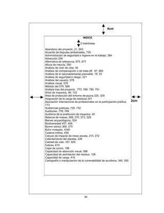 4cm

                              INDICE

                            2 interlineas

Abandono del proyecto, 21, 603.
Acuerdo de disputas ambientales, 739
Administración de seguridad e higiene en el trabajo, 384
Advección,358
Alternativa de referencia, 675, 677
Altura de mezcla, 200
Análisis de ciclo de vida, 39
Análisis de compensación o de trata-off, 97, 660
Análisis de lo razonablemente previsible, 18, 33
Análisis de seguridad o riesgo, 221
Análisis del usuario, 578
Análisis visual, 578
Método del 579, 589
Análisis tras del proyecto, 773, 789, 790, 791
Árbol de impactos, 99, 133
Área de protección del entorno de pozos 325, 329
Asignación de la carga de residuos 241
Asociación internacional de profesionales en la participación pública, 2cm
713
Audiencias públicas, 729, 732
Auditorias, 778, 789
Auditoria de la predicción de impactos, 42
Balance de masas, 268, 270, 273, 329
Bienes arqueológicos, 524
Biodiversidad 457, 458
Bomm sónico 369, 375
Búho moteado, 4340
Cadena trófica, 459
Calculo de impacto de meso escala, 210, 272
Calentamiento del planeta, 226
Calidad de vida, 167, 605
Índices, 614
Capa de ozono, 188
Capacidad de absorción visual, 586
Capacidad de asimilación del residuo, 128
Capacidad de carga, 416
Cartografía o manipulación de la vulnerabilidad de acuíferos, 340, 350




                               46
 