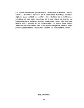 Las normas establecidas por el Instituto Colombiano de Normas Técnicas
ICONTEC; facilitan su aplicación en la presentación de trabajos escritos o
digitados cuya finalidad es enseñar a los estudiante de la instituciones
educativas del país reglas especificas, por el cual exige a los docentes y a
los estudiantes su aplicación, además estas reglas ayudan a los jóvenes a
realizar tesis y trabajos en las universidades, por ultimo estas normas
actualizan sus datos cada 5 años lo cual es una ventaja que beneficia a toda
persona ya sea docente o estudiante, así como a la comunidad en general.




                              BIBLIOGRAFIA


                                    48
 