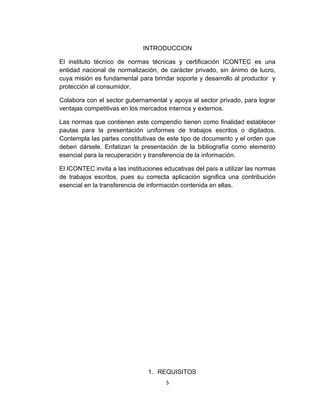 INTRODUCCION

El instituto técnico de normas técnicas y certificación ICONTEC es una
entidad nacional de normalización, de carácter privado, sin ánimo de lucro,
cuya misión es fundamental para brindar soporte y desarrollo al productor y
protección al consumidor.

Colabora con el sector gubernamental y apoya al sector privado, para lograr
ventajas competitivas en los mercados internos y externos.

Las normas que contienen este compendio tienen como finalidad establecer
pautas para la presentación uniformes de trabajos escritos o digitados.
Contempla las partes constitutivas de este tipo de documento y el orden que
deben dársele. Enfatizan la presentación de la bibliografía como elemento
esencial para la recuperación y transferencia de la información.

El ICONTEC invita a las instituciones educativas del país a utilizar las normas
de trabajos escritos, pues su correcta aplicación significa una contribución
esencial en la transferencia de información contenida en ellas.




                                1. REQUISITOS
                                      5
 