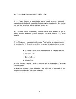 1.1. PRESENTACION DEL DOCUMENTO FINAL



1.1.1. Papel. Cuando la presentación es en papel, su color, opacidad y
calidad deben facilitar la impresión, la lectura y la reproducción. Se escribe
por una sola cara de la hoja, en tamaño carta o a4.



1.1.2. Fuente. En los caracteres y palabras de un texto, modifica el tipo de
fuente, tamaño de fuente y estilo. Ejemplo: Tipo Arial, tamaño 12, y estilo
normal.



1.1.3. Márgenes y espacios interlineados. Para facilitar la encuadernación y
la reproducción de documento, se debe conservar las siguientes márgenes:



              Superior 3cm(La hojas titulares tienen un margen de 4cm)

              Izquierdo 4cm.

              Derecho 2 cm.

              Inferior 3cm.

El titulo de cada capítulo comienza en una hoja independiente, a 4cm del
borde superior.

El texto se escribe a una interlinea y los capítulos se separan de sus
respectivos contenidos con doble interlinea.




                                      6
 