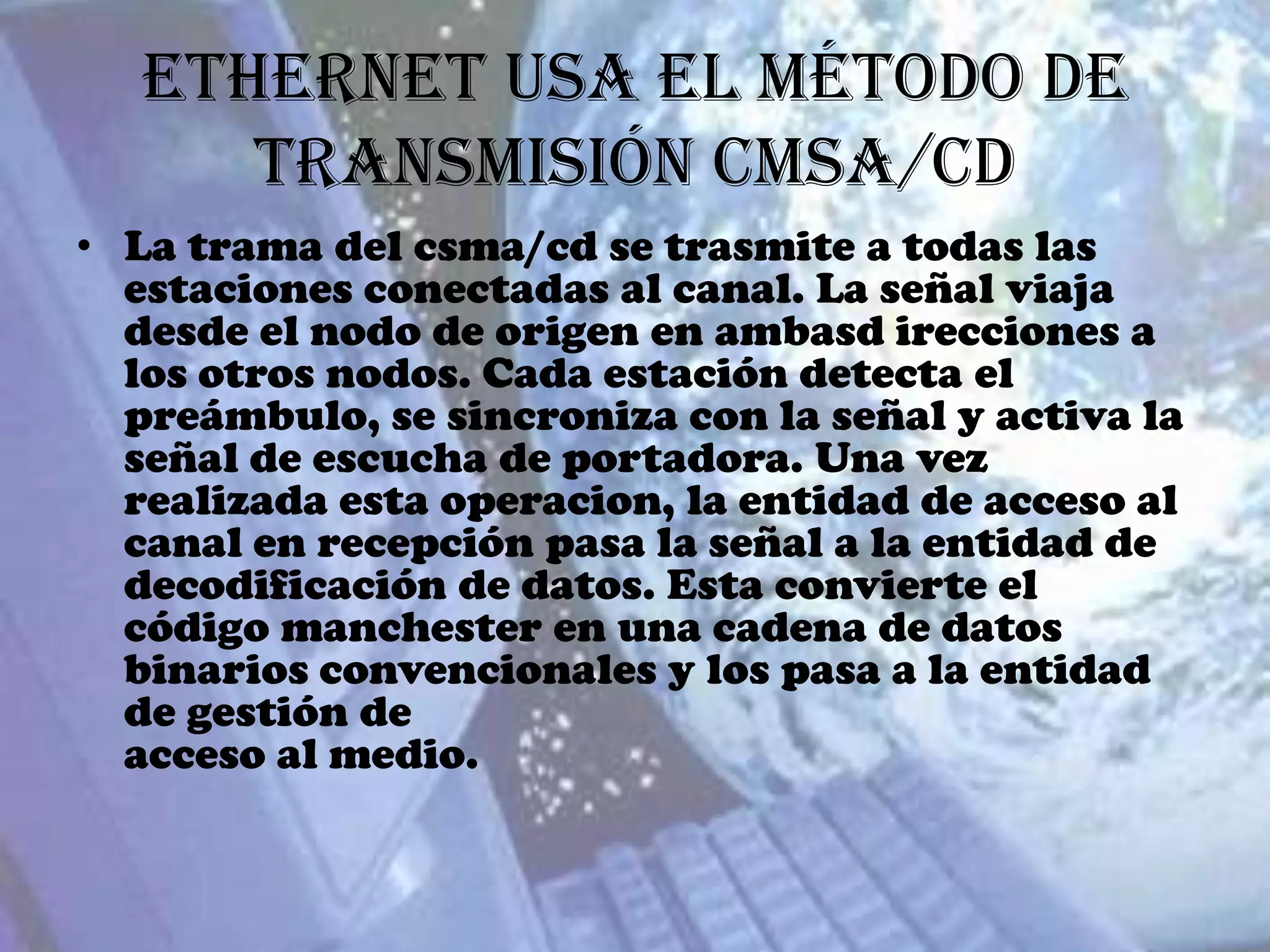 Ethernet usa el método de
      transmisión CMSA/CD
• La trama del csma/cd se trasmite a todas las
  estaciones conectadas al canal. La señal viaja
  desde el nodo de origen en ambasd irecciones a
  los otros nodos. Cada estación detecta el
  preámbulo, se sincroniza con la señal y activa la
  señal de escucha de portadora. Una vez
  realizada esta operacion, la entidad de acceso al
  canal en recepción pasa la señal a la entidad de
  decodificación de datos. Esta convierte el
  código manchester en una cadena de datos
  binarios convencionales y los pasa a la entidad
  de gestión de
  acceso al medio.
 