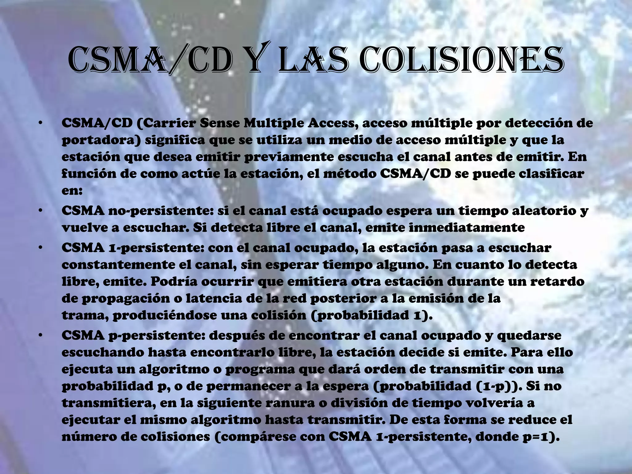 CSMA/CD y las Colisiones
•   CSMA/CD (Carrier Sense Multiple Access, acceso múltiple por detección de
    portadora) significa que se utiliza un medio de acceso múltiple y que la
    estación que desea emitir previamente escucha el canal antes de emitir. En
    función de como actúe la estación, el método CSMA/CD se puede clasificar
    en:
•   CSMA no-persistente: si el canal está ocupado espera un tiempo aleatorio y
    vuelve a escuchar. Si detecta libre el canal, emite inmediatamente
•   CSMA 1-persistente: con el canal ocupado, la estación pasa a escuchar
    constantemente el canal, sin esperar tiempo alguno. En cuanto lo detecta
    libre, emite. Podría ocurrir que emitiera otra estación durante un retardo
    de propagación o latencia de la red posterior a la emisión de la
    trama, produciéndose una colisión (probabilidad 1).
•   CSMA p-persistente: después de encontrar el canal ocupado y quedarse
    escuchando hasta encontrarlo libre, la estación decide si emite. Para ello
    ejecuta un algoritmo o programa que dará orden de transmitir con una
    probabilidad p, o de permanecer a la espera (probabilidad (1-p)). Si no
    transmitiera, en la siguiente ranura o división de tiempo volvería a
    ejecutar el mismo algoritmo hasta transmitir. De esta forma se reduce el
    número de colisiones (compárese con CSMA 1-persistente, donde p=1).
 