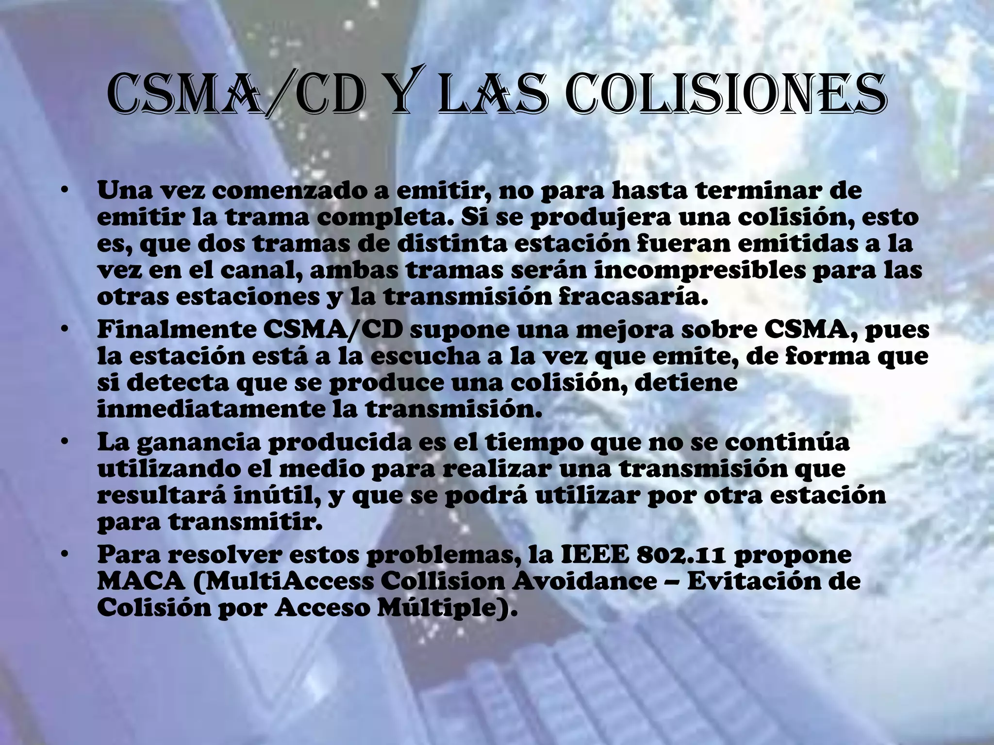 CSMA/CD y las Colisiones
• Una vez comenzado a emitir, no para hasta terminar de
  emitir la trama completa. Si se produjera una colisión, esto
  es, que dos tramas de distinta estación fueran emitidas a la
  vez en el canal, ambas tramas serán incompresibles para las
  otras estaciones y la transmisión fracasaría.
• Finalmente CSMA/CD supone una mejora sobre CSMA, pues
  la estación está a la escucha a la vez que emite, de forma que
  si detecta que se produce una colisión, detiene
  inmediatamente la transmisión.
• La ganancia producida es el tiempo que no se continúa
  utilizando el medio para realizar una transmisión que
  resultará inútil, y que se podrá utilizar por otra estación
  para transmitir.
• Para resolver estos problemas, la IEEE 802.11 propone
  MACA (MultiAccess Collision Avoidance – Evitación de
  Colisión por Acceso Múltiple).
 
