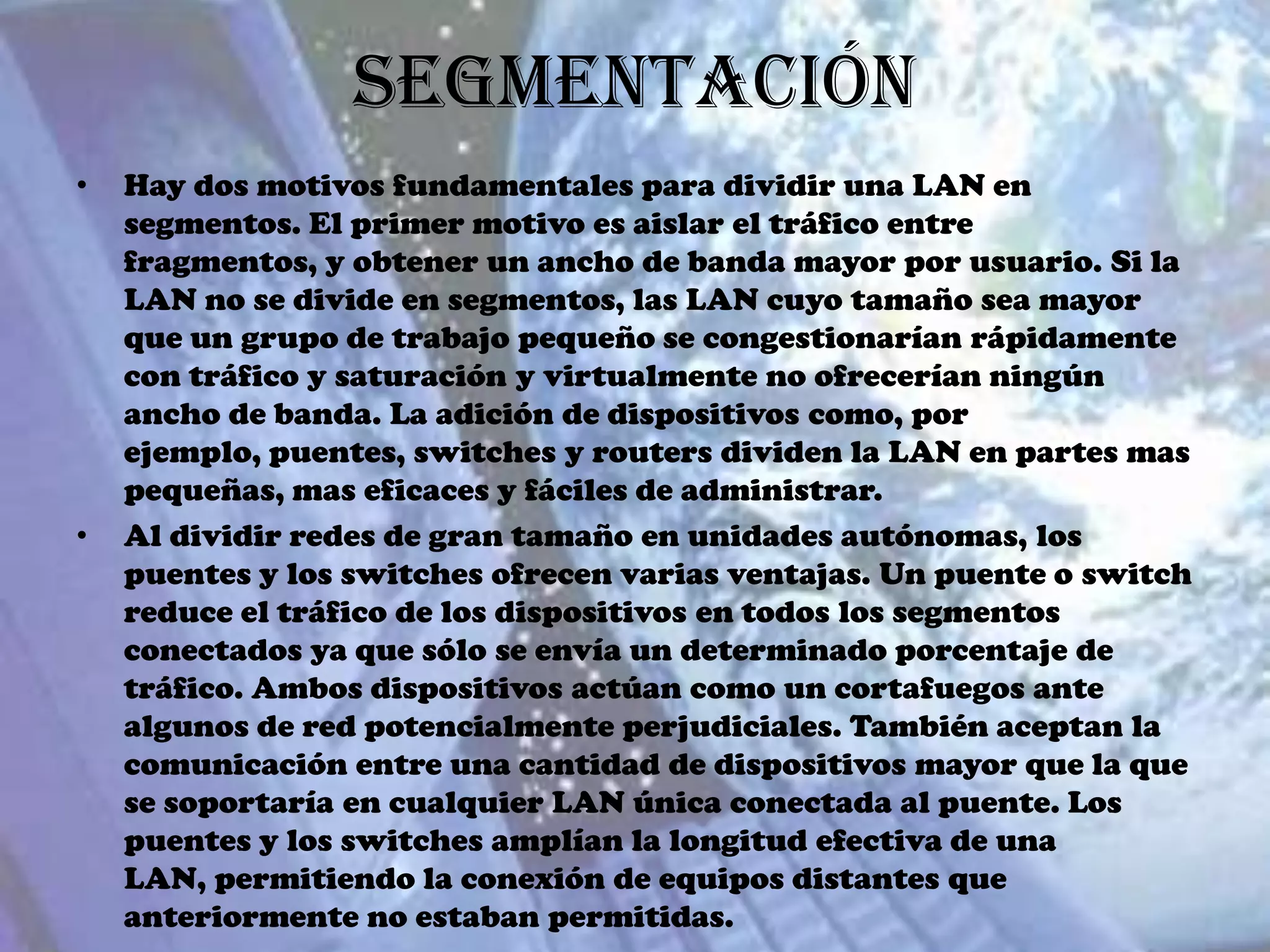Segmentación
•   Hay dos motivos fundamentales para dividir una LAN en
    segmentos. El primer motivo es aislar el tráfico entre
    fragmentos, y obtener un ancho de banda mayor por usuario. Si la
    LAN no se divide en segmentos, las LAN cuyo tamaño sea mayor
    que un grupo de trabajo pequeño se congestionarían rápidamente
    con tráfico y saturación y virtualmente no ofrecerían ningún
    ancho de banda. La adición de dispositivos como, por
    ejemplo, puentes, switches y routers dividen la LAN en partes mas
    pequeñas, mas eficaces y fáciles de administrar.
•   Al dividir redes de gran tamaño en unidades autónomas, los
    puentes y los switches ofrecen varias ventajas. Un puente o switch
    reduce el tráfico de los dispositivos en todos los segmentos
    conectados ya que sólo se envía un determinado porcentaje de
    tráfico. Ambos dispositivos actúan como un cortafuegos ante
    algunos de red potencialmente perjudiciales. También aceptan la
    comunicación entre una cantidad de dispositivos mayor que la que
    se soportaría en cualquier LAN única conectada al puente. Los
    puentes y los switches amplían la longitud efectiva de una
    LAN, permitiendo la conexión de equipos distantes que
    anteriormente no estaban permitidas.
 