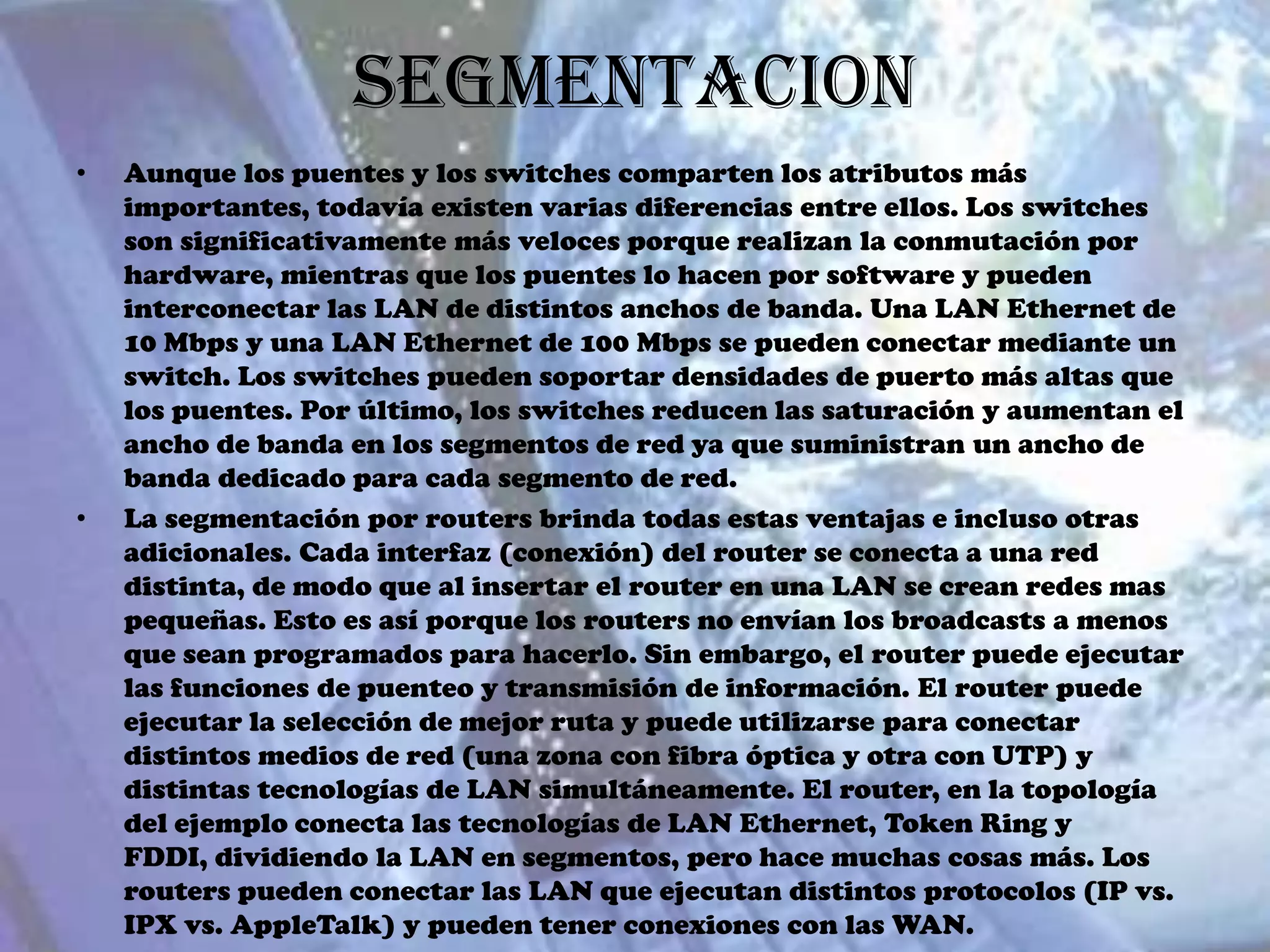 Segmentacion
•   Aunque los puentes y los switches comparten los atributos más
    importantes, todavía existen varias diferencias entre ellos. Los switches
    son significativamente más veloces porque realizan la conmutación por
    hardware, mientras que los puentes lo hacen por software y pueden
    interconectar las LAN de distintos anchos de banda. Una LAN Ethernet de
    10 Mbps y una LAN Ethernet de 100 Mbps se pueden conectar mediante un
    switch. Los switches pueden soportar densidades de puerto más altas que
    los puentes. Por último, los switches reducen las saturación y aumentan el
    ancho de banda en los segmentos de red ya que suministran un ancho de
    banda dedicado para cada segmento de red.
•   La segmentación por routers brinda todas estas ventajas e incluso otras
    adicionales. Cada interfaz (conexión) del router se conecta a una red
    distinta, de modo que al insertar el router en una LAN se crean redes mas
    pequeñas. Esto es así porque los routers no envían los broadcasts a menos
    que sean programados para hacerlo. Sin embargo, el router puede ejecutar
    las funciones de puenteo y transmisión de información. El router puede
    ejecutar la selección de mejor ruta y puede utilizarse para conectar
    distintos medios de red (una zona con fibra óptica y otra con UTP) y
    distintas tecnologías de LAN simultáneamente. El router, en la topología
    del ejemplo conecta las tecnologías de LAN Ethernet, Token Ring y
    FDDI, dividiendo la LAN en segmentos, pero hace muchas cosas más. Los
    routers pueden conectar las LAN que ejecutan distintos protocolos (IP vs.
    IPX vs. AppleTalk) y pueden tener conexiones con las WAN.
 