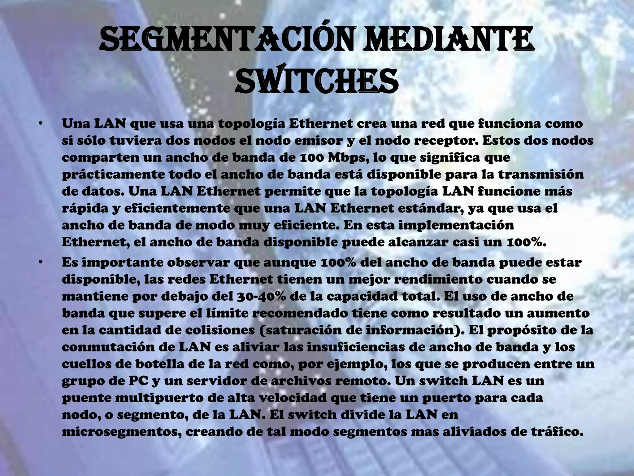 Segmentación mediante
               switches
•   Una LAN que usa una topología Ethernet crea una red que funciona como
    si sólo tuviera dos nodos el nodo emisor y el nodo receptor. Estos dos nodos
    comparten un ancho de banda de 100 Mbps, lo que significa que
    prácticamente todo el ancho de banda está disponible para la transmisión
    de datos. Una LAN Ethernet permite que la topología LAN funcione más
    rápida y eficientemente que una LAN Ethernet estándar, ya que usa el
    ancho de banda de modo muy eficiente. En esta implementación
    Ethernet, el ancho de banda disponible puede alcanzar casi un 100%.
•   Es importante observar que aunque 100% del ancho de banda puede estar
    disponible, las redes Ethernet tienen un mejor rendimiento cuando se
    mantiene por debajo del 30-40% de la capacidad total. El uso de ancho de
    banda que supere el límite recomendado tiene como resultado un aumento
    en la cantidad de colisiones (saturación de información). El propósito de la
    conmutación de LAN es aliviar las insuficiencias de ancho de banda y los
    cuellos de botella de la red como, por ejemplo, los que se producen entre un
    grupo de PC y un servidor de archivos remoto. Un switch LAN es un
    puente multipuerto de alta velocidad que tiene un puerto para cada
    nodo, o segmento, de la LAN. El switch divide la LAN en
    microsegmentos, creando de tal modo segmentos mas aliviados de tráfico.
 