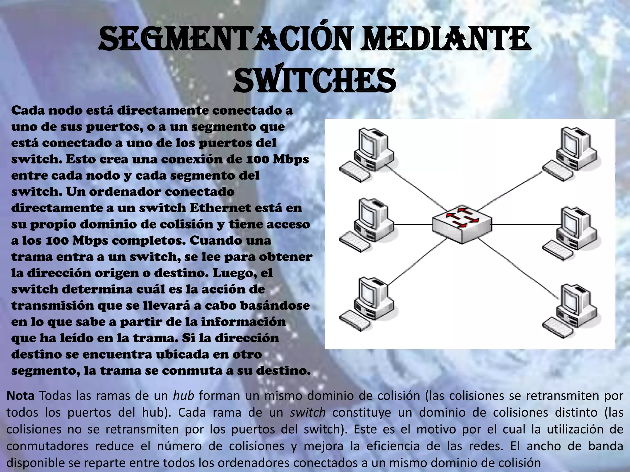 Segmentación mediante
                     switches
Cada nodo está directamente conectado a
uno de sus puertos, o a un segmento que
está conectado a uno de los puertos del
switch. Esto crea una conexión de 100 Mbps
entre cada nodo y cada segmento del
switch. Un ordenador conectado
directamente a un switch Ethernet está en
su propio dominio de colisión y tiene acceso
a los 100 Mbps completos. Cuando una
trama entra a un switch, se lee para obtener
la dirección origen o destino. Luego, el
switch determina cuál es la acción de
transmisión que se llevará a cabo basándose
en lo que sabe a partir de la información
que ha leído en la trama. Si la dirección
destino se encuentra ubicada en otro
segmento, la trama se conmuta a su destino.
Nota Todas las ramas de un hub forman un mismo dominio de colisión (las colisiones se retransmiten por
todos los puertos del hub). Cada rama de un switch constituye un dominio de colisiones distinto (las
colisiones no se retransmiten por los puertos del switch). Este es el motivo por el cual la utilización de
conmutadores reduce el número de colisiones y mejora la eficiencia de las redes. El ancho de banda
disponible se reparte entre todos los ordenadores conectados a un mismo dominio de colisión
 