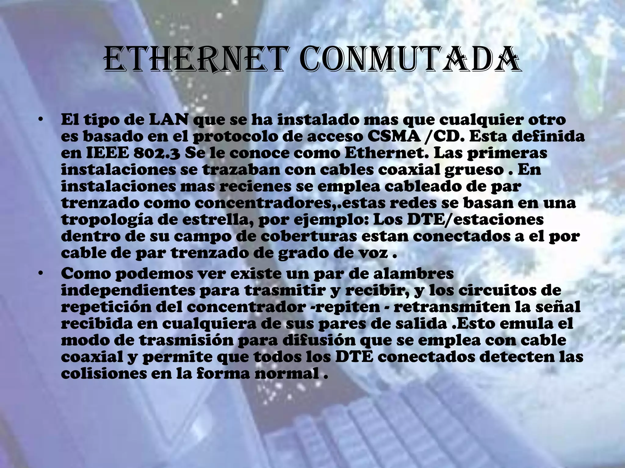 Ethernet Conmutada
• El tipo de LAN que se ha instalado mas que cualquier otro
  es basado en el protocolo de acceso CSMA /CD. Esta definida
  en IEEE 802.3 Se le conoce como Ethernet. Las primeras
  instalaciones se trazaban con cables coaxial grueso . En
  instalaciones mas recienes se emplea cableado de par
  trenzado como concentradores,.estas redes se basan en una
  tropología de estrella, por ejemplo: Los DTE/estaciones
  dentro de su campo de coberturas estan conectados a el por
  cable de par trenzado de grado de voz .
• Como podemos ver existe un par de alambres
  independientes para trasmitir y recibir, y los circuitos de
  repetición del concentrador -repiten - retransmiten la señal
  recibida en cualquiera de sus pares de salida .Esto emula el
  modo de trasmisión para difusión que se emplea con cable
  coaxial y permite que todos los DTE conectados detecten las
  colisiones en la forma normal .
 