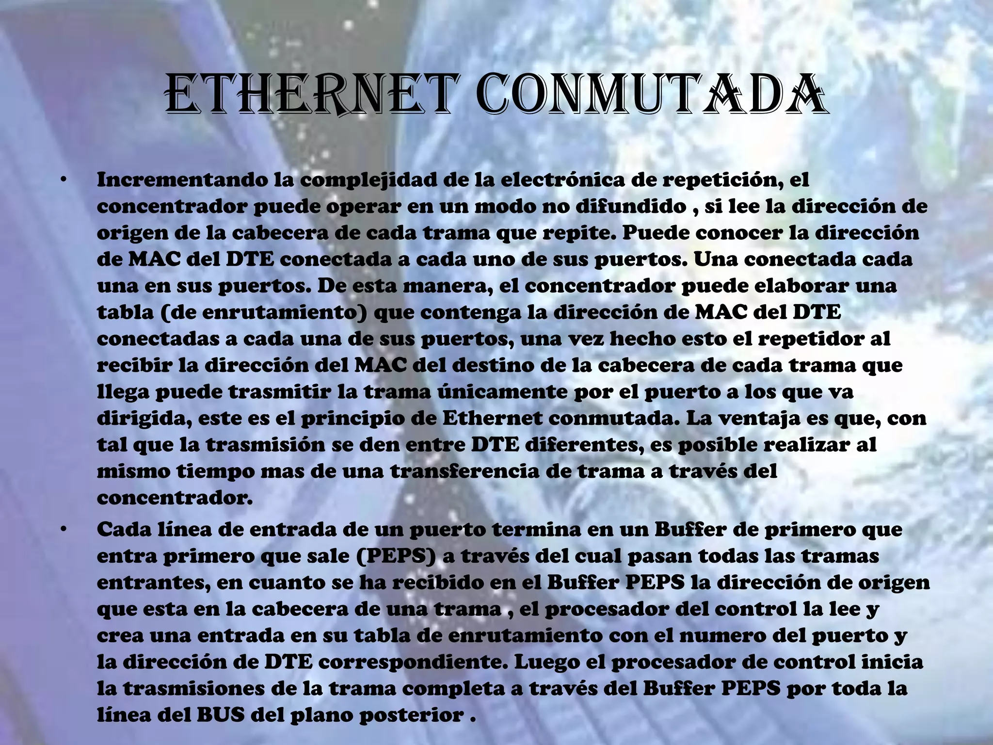 Ethernet Conmutada
•   Incrementando la complejidad de la electrónica de repetición, el
    concentrador puede operar en un modo no difundido , si lee la dirección de
    origen de la cabecera de cada trama que repite. Puede conocer la dirección
    de MAC del DTE conectada a cada uno de sus puertos. Una conectada cada
    una en sus puertos. De esta manera, el concentrador puede elaborar una
    tabla (de enrutamiento) que contenga la dirección de MAC del DTE
    conectadas a cada una de sus puertos, una vez hecho esto el repetidor al
    recibir la dirección del MAC del destino de la cabecera de cada trama que
    llega puede trasmitir la trama únicamente por el puerto a los que va
    dirigida, este es el principio de Ethernet conmutada. La ventaja es que, con
    tal que la trasmisión se den entre DTE diferentes, es posible realizar al
    mismo tiempo mas de una transferencia de trama a través del
    concentrador.
•   Cada línea de entrada de un puerto termina en un Buffer de primero que
    entra primero que sale (PEPS) a través del cual pasan todas las tramas
    entrantes, en cuanto se ha recibido en el Buffer PEPS la dirección de origen
    que esta en la cabecera de una trama , el procesador del control la lee y
    crea una entrada en su tabla de enrutamiento con el numero del puerto y
    la dirección de DTE correspondiente. Luego el procesador de control inicia
    la trasmisiones de la trama completa a través del Buffer PEPS por toda la
    línea del BUS del plano posterior .
 
