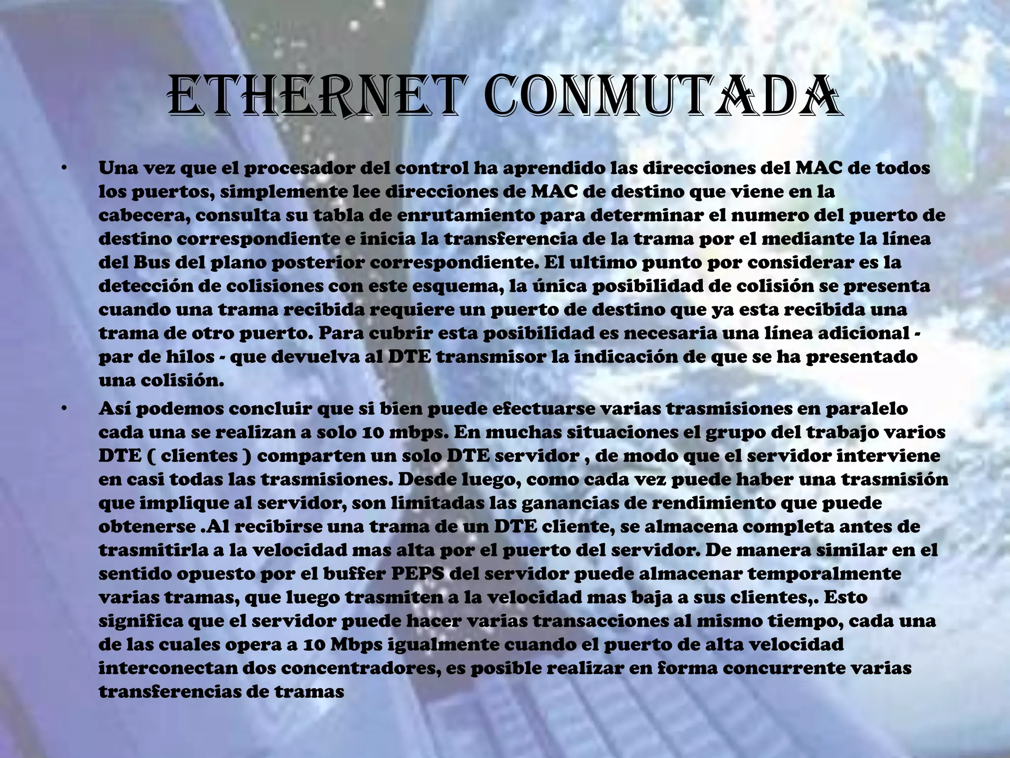 Ethernet Conmutada
•   Una vez que el procesador del control ha aprendido las direcciones del MAC de todos
    los puertos, simplemente lee direcciones de MAC de destino que viene en la
    cabecera, consulta su tabla de enrutamiento para determinar el numero del puerto de
    destino correspondiente e inicia la transferencia de la trama por el mediante la línea
    del Bus del plano posterior correspondiente. El ultimo punto por considerar es la
    detección de colisiones con este esquema, la única posibilidad de colisión se presenta
    cuando una trama recibida requiere un puerto de destino que ya esta recibida una
    trama de otro puerto. Para cubrir esta posibilidad es necesaria una línea adicional -
    par de hilos - que devuelva al DTE transmisor la indicación de que se ha presentado
    una colisión.
•   Así podemos concluir que si bien puede efectuarse varias trasmisiones en paralelo
    cada una se realizan a solo 10 mbps. En muchas situaciones el grupo del trabajo varios
    DTE ( clientes ) comparten un solo DTE servidor , de modo que el servidor interviene
    en casi todas las trasmisiones. Desde luego, como cada vez puede haber una trasmisión
    que implique al servidor, son limitadas las ganancias de rendimiento que puede
    obtenerse .Al recibirse una trama de un DTE cliente, se almacena completa antes de
    trasmitirla a la velocidad mas alta por el puerto del servidor. De manera similar en el
    sentido opuesto por el buffer PEPS del servidor puede almacenar temporalmente
    varias tramas, que luego trasmiten a la velocidad mas baja a sus clientes,. Esto
    significa que el servidor puede hacer varias transacciones al mismo tiempo, cada una
    de las cuales opera a 10 Mbps igualmente cuando el puerto de alta velocidad
    interconectan dos concentradores, es posible realizar en forma concurrente varias
    transferencias de tramas
 