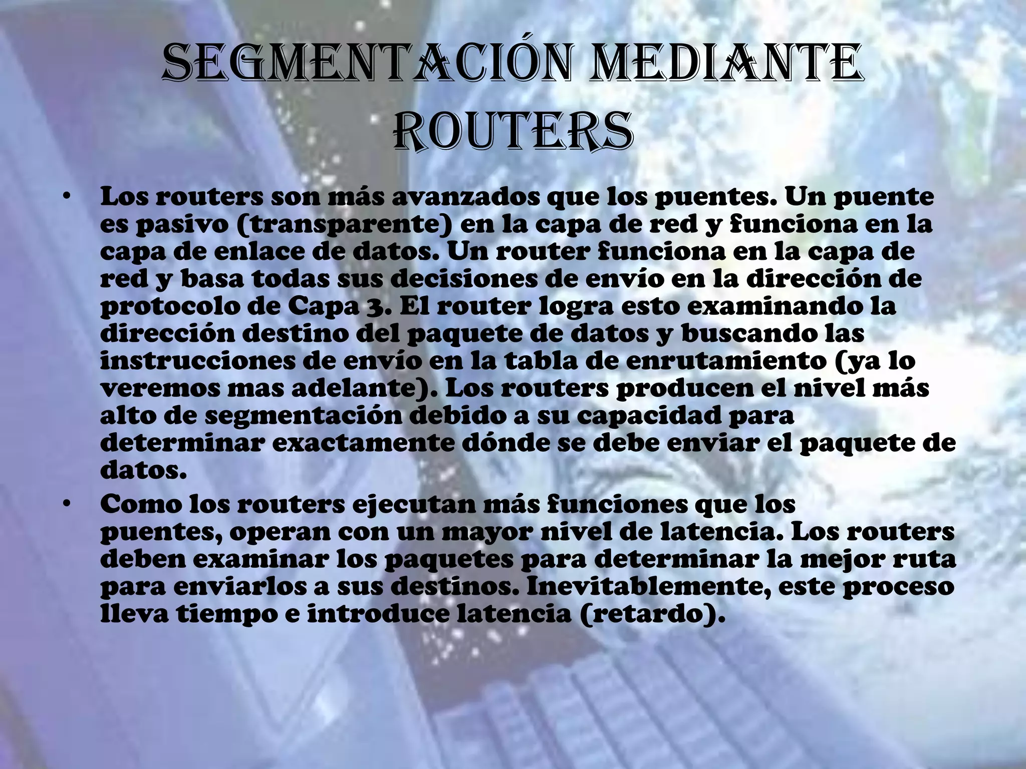 Segmentación mediante
            Routers
• Los routers son más avanzados que los puentes. Un puente
  es pasivo (transparente) en la capa de red y funciona en la
  capa de enlace de datos. Un router funciona en la capa de
  red y basa todas sus decisiones de envío en la dirección de
  protocolo de Capa 3. El router logra esto examinando la
  dirección destino del paquete de datos y buscando las
  instrucciones de envío en la tabla de enrutamiento (ya lo
  veremos mas adelante). Los routers producen el nivel más
  alto de segmentación debido a su capacidad para
  determinar exactamente dónde se debe enviar el paquete de
  datos.
• Como los routers ejecutan más funciones que los
  puentes, operan con un mayor nivel de latencia. Los routers
  deben examinar los paquetes para determinar la mejor ruta
  para enviarlos a sus destinos. Inevitablemente, este proceso
  lleva tiempo e introduce latencia (retardo).
 