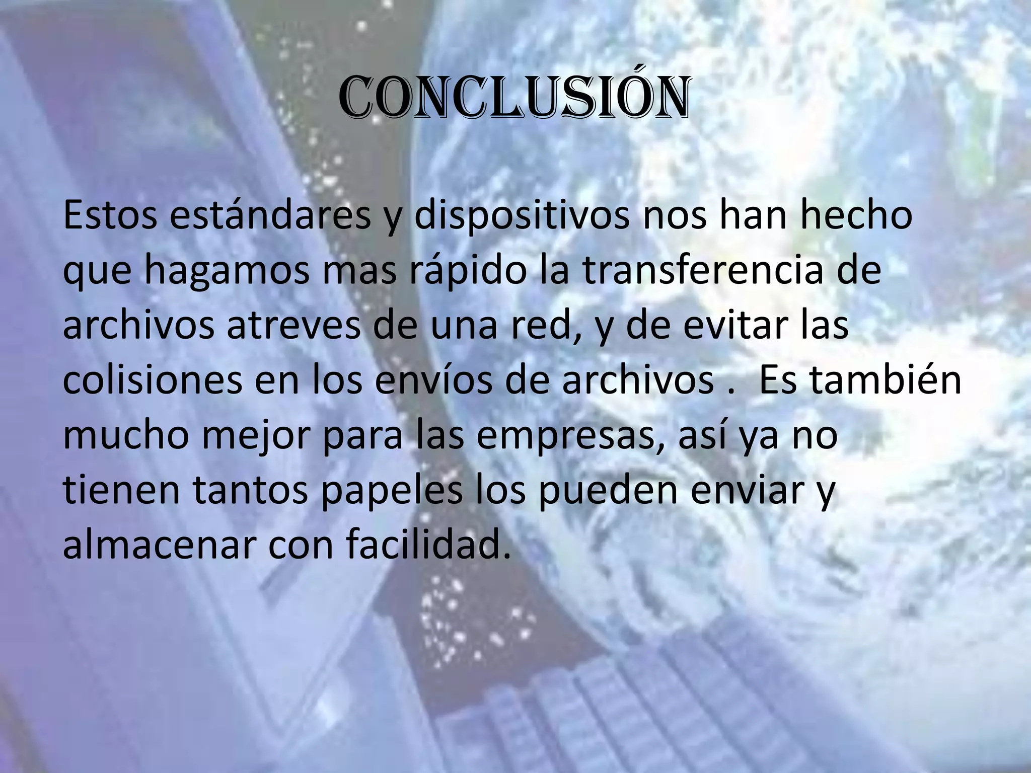 Conclusión
Estos estándares y dispositivos nos han hecho
que hagamos mas rápido la transferencia de
archivos atreves de una red, y de evitar las
colisiones en los envíos de archivos . Es también
mucho mejor para las empresas, así ya no
tienen tantos papeles los pueden enviar y
almacenar con facilidad.
 