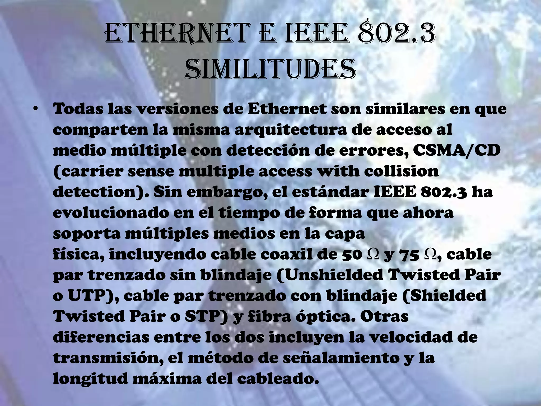 Ethernet e IEEE 802.3
            Similitudes
• Todas las versiones de Ethernet son similares en que
  comparten la misma arquitectura de acceso al
  medio múltiple con detección de errores, CSMA/CD
  (carrier sense multiple access with collision
  detection). Sin embargo, el estándar IEEE 802.3 ha
  evolucionado en el tiempo de forma que ahora
  soporta múltiples medios en la capa
  física, incluyendo cable coaxil de 50 Ω y 75 Ω, cable
  par trenzado sin blindaje (Unshielded Twisted Pair
  o UTP), cable par trenzado con blindaje (Shielded
  Twisted Pair o STP) y fibra óptica. Otras
  diferencias entre los dos incluyen la velocidad de
  transmisión, el método de señalamiento y la
  longitud máxima del cableado.
 