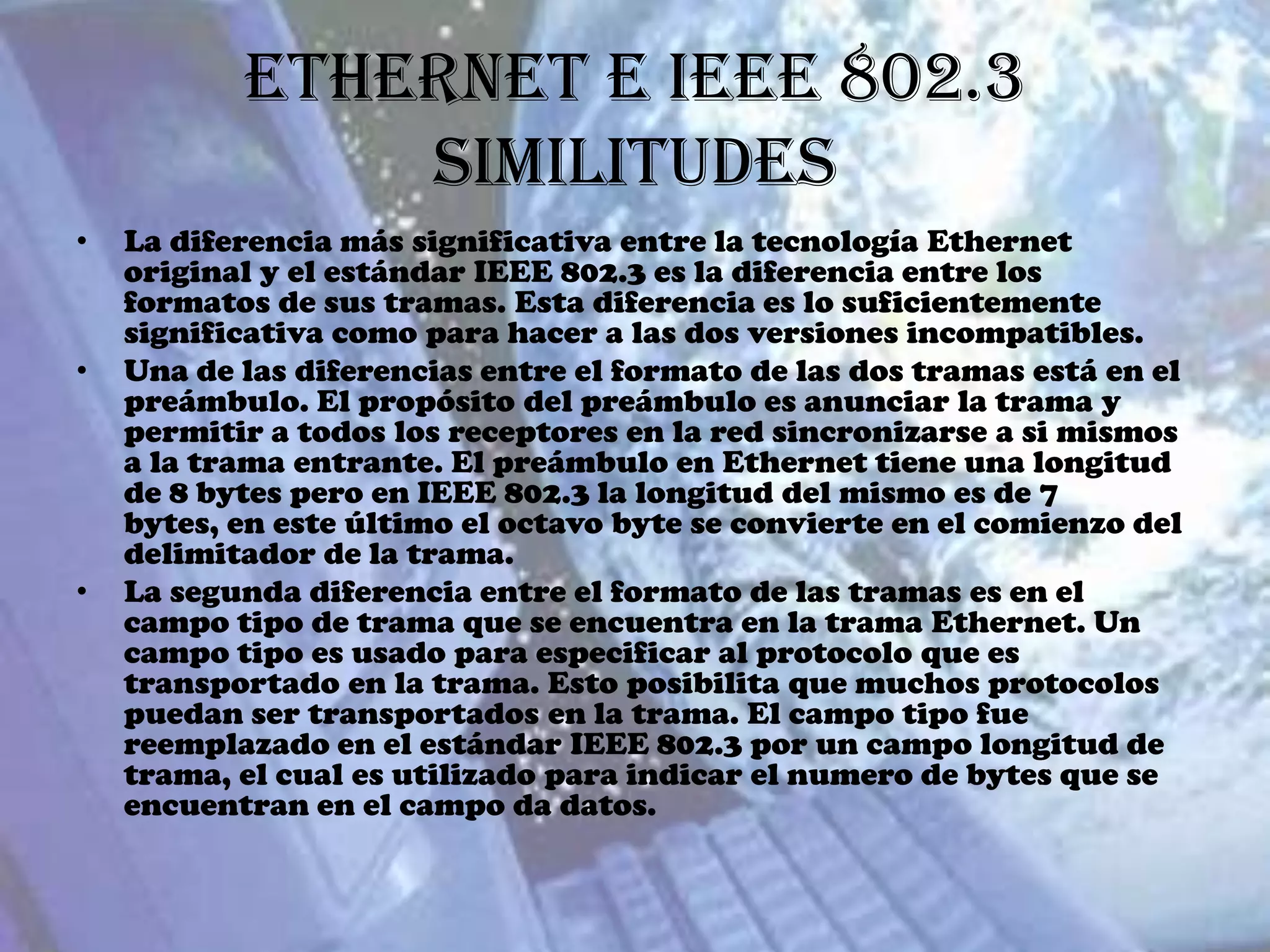 Ethernet e IEEE 802.3
               Similitudes
•   La diferencia más significativa entre la tecnología Ethernet
    original y el estándar IEEE 802.3 es la diferencia entre los
    formatos de sus tramas. Esta diferencia es lo suficientemente
    significativa como para hacer a las dos versiones incompatibles.
•   Una de las diferencias entre el formato de las dos tramas está en el
    preámbulo. El propósito del preámbulo es anunciar la trama y
    permitir a todos los receptores en la red sincronizarse a si mismos
    a la trama entrante. El preámbulo en Ethernet tiene una longitud
    de 8 bytes pero en IEEE 802.3 la longitud del mismo es de 7
    bytes, en este último el octavo byte se convierte en el comienzo del
    delimitador de la trama.
•   La segunda diferencia entre el formato de las tramas es en el
    campo tipo de trama que se encuentra en la trama Ethernet. Un
    campo tipo es usado para especificar al protocolo que es
    transportado en la trama. Esto posibilita que muchos protocolos
    puedan ser transportados en la trama. El campo tipo fue
    reemplazado en el estándar IEEE 802.3 por un campo longitud de
    trama, el cual es utilizado para indicar el numero de bytes que se
    encuentran en el campo da datos.
 