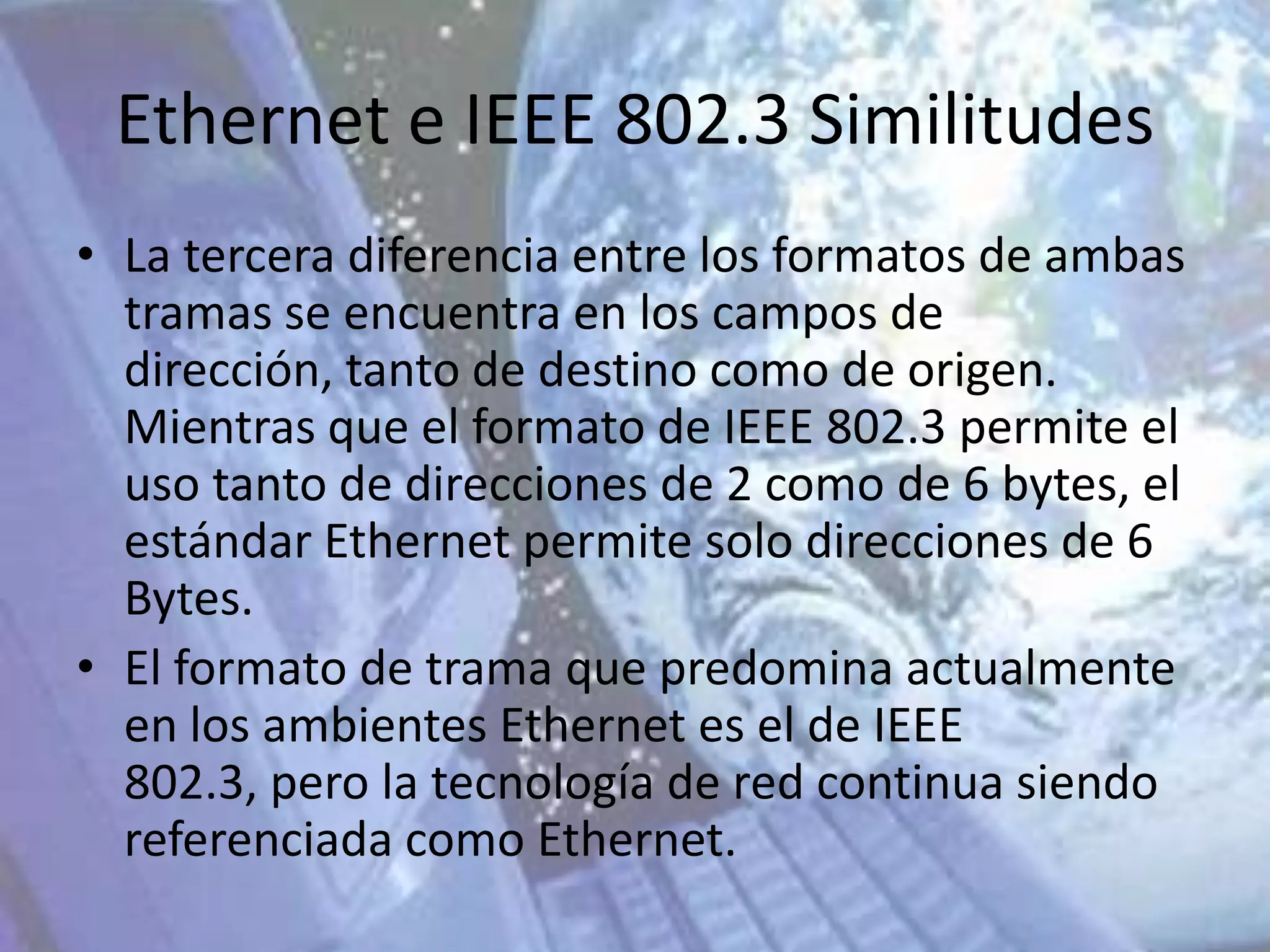 Ethernet e IEEE 802.3 Similitudes
• La tercera diferencia entre los formatos de ambas
  tramas se encuentra en los campos de
  dirección, tanto de destino como de origen.
  Mientras que el formato de IEEE 802.3 permite el
  uso tanto de direcciones de 2 como de 6 bytes, el
  estándar Ethernet permite solo direcciones de 6
  Bytes.
• El formato de trama que predomina actualmente
  en los ambientes Ethernet es el de IEEE
  802.3, pero la tecnología de red continua siendo
  referenciada como Ethernet.
 