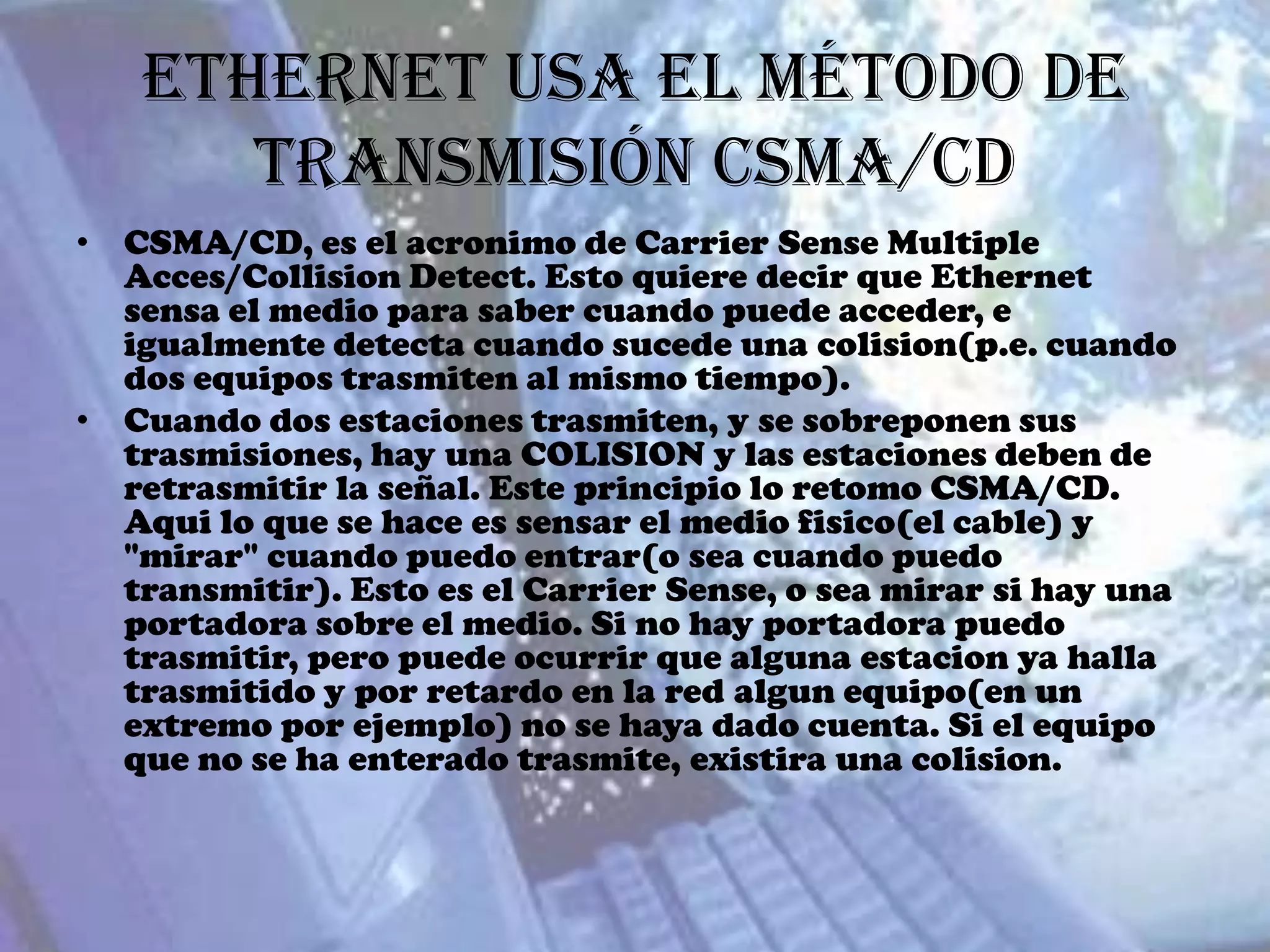 Ethernet usa el método de
      transmisión CSMA/CD
• CSMA/CD, es el acronimo de Carrier Sense Multiple
  Acces/Collision Detect. Esto quiere decir que Ethernet
  sensa el medio para saber cuando puede acceder, e
  igualmente detecta cuando sucede una colision(p.e. cuando
  dos equipos trasmiten al mismo tiempo).
• Cuando dos estaciones trasmiten, y se sobreponen sus
  trasmisiones, hay una COLISION y las estaciones deben de
  retrasmitir la señal. Este principio lo retomo CSMA/CD.
  Aqui lo que se hace es sensar el medio fisico(el cable) y
  "mirar" cuando puedo entrar(o sea cuando puedo
  transmitir). Esto es el Carrier Sense, o sea mirar si hay una
  portadora sobre el medio. Si no hay portadora puedo
  trasmitir, pero puede ocurrir que alguna estacion ya halla
  trasmitido y por retardo en la red algun equipo(en un
  extremo por ejemplo) no se haya dado cuenta. Si el equipo
  que no se ha enterado trasmite, existira una colision.
 