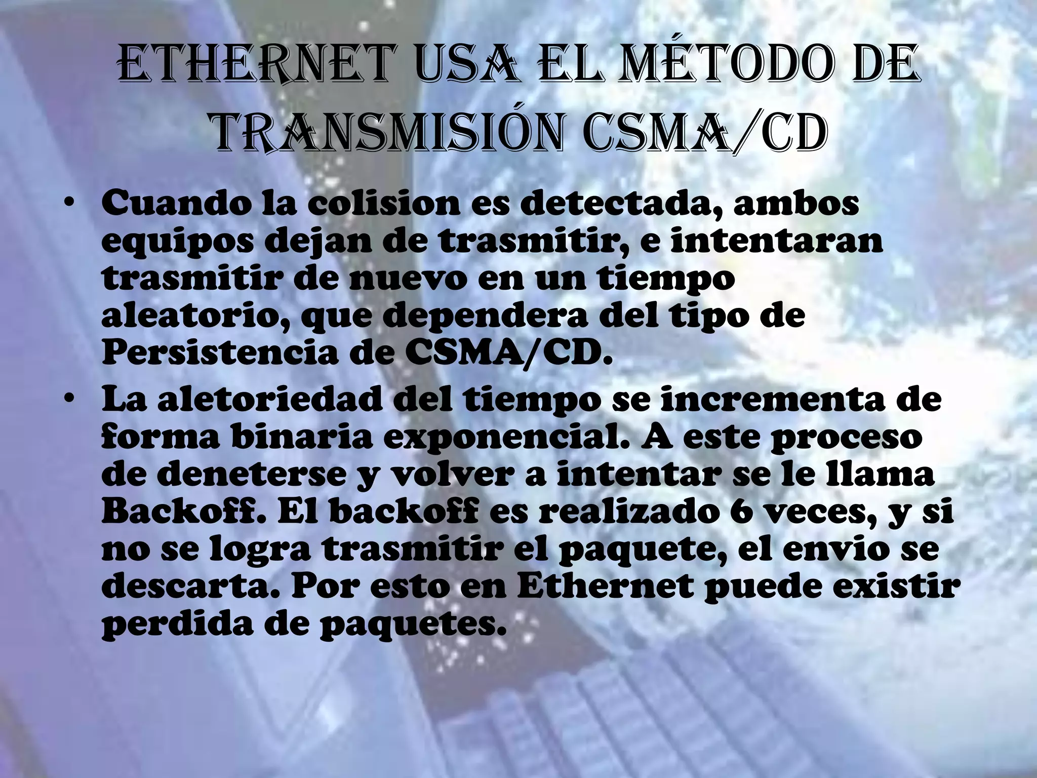 Ethernet usa el método de
     transmisión CSMA/CD
• Cuando la colision es detectada, ambos
  equipos dejan de trasmitir, e intentaran
  trasmitir de nuevo en un tiempo
  aleatorio, que dependera del tipo de
  Persistencia de CSMA/CD.
• La aletoriedad del tiempo se incrementa de
  forma binaria exponencial. A este proceso
  de deneterse y volver a intentar se le llama
  Backoff. El backoff es realizado 6 veces, y si
  no se logra trasmitir el paquete, el envio se
  descarta. Por esto en Ethernet puede existir
  perdida de paquetes.
 