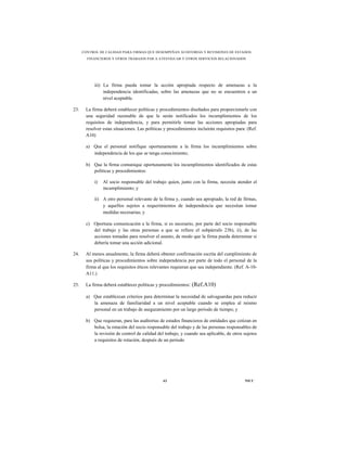 CONTROL DE CALIDAD PARA FIRMAS QUE DESEMPEÑAN AUDITORÍAS Y REVISIONES DE ESTADOS
        FINANCIEROS Y OTROS TRABAJOS PAR A ATESTIGUAR Y OTROS SERVICIOS RELACIONADOS




           iii) La firma pueda tomar la acción apropiada respecto de amenazas a la
                independencia identificadas, sobre las amenazas que no se encuentren a un
                nivel aceptable.

23.    La firma deberá establecer políticas y procedimientos diseñados para proporcionarle con
       una seguridad razonable de que le serán notificados los incumplimientos de los
       requisitos de independencia, y para permitirle tomar las acciones apropiadas para
       resolver estas situaciones. Las políticas y procedimientos incluirán requisitos para: (Ref.
       A10)

       a) Que el personal notifique oportunamente a la firma los incumplimientos sobre
          independencia de los que se tenga conocimiento;

       b) Que la firma comunique oportunamente los incumplimientos identificados de estas
          políticas y procedimientos:

           i)   Al socio responsable del trabajo quien, junto con la firma, necesita atender el
                incumplimiento; y

           ii) A otro personal relevante de la firma y, cuando sea apropiado, la red de firmas,
               y aquellos sujetos a requerimientos de independencia que necesitan tomar
               medidas necesarias; y

       c) Oportuna comunicación a la firma, si es necesario, por parte del socio responsable
          del trabajo y las otras personas a que se refiere el subpárrafo 23b), ii), de las
          acciones tomadas para resolver el asunto, de modo que la firma pueda determinar si
          debería tomar una acción adicional.

24.    Al menos anualmente, la firma deberá obtener confirmación escrita del cumplimiento de
       sus políticas y procedimientos sobre independencia por parte de todo el personal de la
       firma al que los requisitos éticos relevantes requieran que sea independiente. (Ref. A-10-
       A11.)

25.    La firma deberá establecer políticas y procedimientos:   (Ref.A10)

       a) Que establezcan criterios para determinar la necesidad de salvaguardas para reducir
          la amenaza de familiaridad a un nivel aceptable cuando se emplea al mismo
          personal en un trabajo de aseguramiento por un largo periodo de tiempo; y

       b) Que requieran, para las auditorías de estados financieros de entidades que cotizan en
          bolsa, la rotación del socio responsable del trabajo y de las personas responsables de
          la revisión de control de calidad del trabajo, y cuando sea aplicable, de otros sujetos
          a requisitos de rotación, después de un periodo




                                                63                                         NICC
 