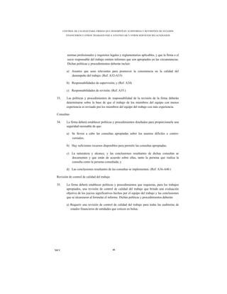 CONTROL DE CALIDAD PARA FIRMAS QUE DESEMPEÑAN AUDITORÍAS Y REVISIONES DE ESTADOS
         FINANCIEROS Y OTROS TRABAJOS PAR A ATESTIGUAR Y OTROS SERVICIOS RELACIONADOS




          normas profesionales y requisitos legales y reglamentarios aplicables, y que la firma o el
          socio responsable del trabajo emiten informes que son apropiados en las circunstancias.
          Dichas políticas y procedimientos deberán incluir:

         a) Asuntos que sean relevantes para promover la consistencia en la calidad del
            desempeño del trabajo; (Ref. A32-A33)

         b) Responsabilidades de supervisión; y (Ref. A34)

         c) Responsabilidades de revisión. (Ref. A35.)

 33.     Las políticas y procedimientos de responsabilidad de la revisión de la firma deberán
         determinarse sobre la base de que el trabajo de los miembros del equipo con menos
         experiencia es revisado por los miembros del equipo del trabajo con más experiencia.

 Consultas

 34.     La firma deberá establecer políticas y procedimientos diseñados para proporcionarle una
         seguridad razonable de que:

         a) Se lleven a cabo las consultas apropiadas sobre los asuntos difíciles o contro-
            versiales;

         b) Hay suficientes recursos disponibles para permitir las consultas apropiadas;

         c) La naturaleza y alcance, y las conclusiones resultantes de dichas consultas se
            documenten y que están de acuerdo sobre ellas, tanto la persona que realiza la
            consulta como la persona consultada; y

         d) Las conclusiones resultantes de las consultas se implementen. (Ref. A36-A40.)

 Revisión de control de calidad del trabajo

 35.     La firma deberá establecer políticas y procedimientos que requieran, para los trabajos
         apropiados, una revisión de control de calidad del trabajo que brinde una evaluación
         objetiva de los juicios significativos hechos por el equipo del trabajo y las conclusiones
         que se alcanzaron al formular el informe. Dichas políticas y procedimientos deberán:

         a) Requerir una revisión de control de calidad del trabajo para todas las auditorías de
            estados financieros de entidades que coticen en bolsa;




NICC                                          66
 