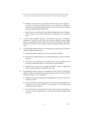 CONTROL DE CALIDAD PARA FIRMAS QUE DESEMPEÑAN AUDITORÍAS Y REVISIONES DE ESTADOS
        FINANCIEROS Y OTROS TRABAJOS PARA ATESTIGUAR Y OTROS SERVICIOS RELACIONADOS




       b) Establecer criterios contra los que deberán evaluarse todas las otras auditorías y
          revisiones de información financiera histórica y otros trabajos para atestiguar y
          otros servicios relacionados para determinar si debe llevarse a cabo una revisión de
          control de calidad del trabajo; y (Ref. A41)

       c) Requerir que una revisión de control de calidad del trabajo para todos los trabajos, si
          la hay, cumpla con los criterios establecidos en cumplimiento con el subpárrafo
          35b).

36.    La firma deberá establecer políticas y procedimientos que fijen la naturaleza,
       oportunidad y extensión de una revisión de control de calidad del trabajo. Dichas
       políticas y procedimientos deberán requerir que el informe del trabajo no sea fechado,
       sino hasta la terminación de la revisión de control de calidad del trabajo. (Ref. A42-
       A43.)

37.    La firma deberá establecer políticas y procedimientos que requieran que la revisión de
       control de calidad del trabajo incluya:

       a) Discusión de asuntos importantes con el socio responsable del trabajo;

       b) Revisión de los estados financieros u otra información sujeta a revisión y el informe
          propuesto;

       c) Revisión de cierta documentación del trabajo relativa a juicios significativos que
          haya hecho el equipo del trabajo y las conclusiones a que haya llegado; y

       d) Evaluación de las conclusiones alcanzadas al formular el informe y consideración
          sobre si el informe propuesto es apropiado. (Ref. A44.)

38.    Para auditorías de estados financieros de entidades que cotizan en bolsa, la firma deberá
       establecer políticas y procedimientos que requieran que la revisión de control de calidad
       del trabajo considere, a su vez, lo siguiente:

       a) Evaluación del equipo del trabajo sobre la independencia de la firma en relación con
          el trabajo específico;

       b) Si se han realizado las consultas apropiadas sobre asuntos que impliquen diferencias
          de opinión u otros asuntos difíciles o de controversia, y las conclusiones que
          resultaron de dichas consultas; y

       c) Si la documentación seleccionada para revisión refleja el trabajo desarrollado en
          relación con los juicios significativos y si soporta las conclusiones alcanzadas. (Ref.
          A45-A46.)




                                               67                                         NICC
 
