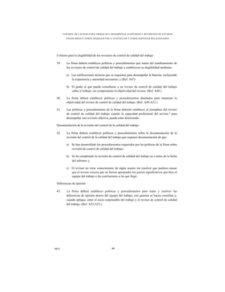 CONTROL DE CALIDAD PARA FIRMAS QUE DESEMPEÑAN AUDITORÍAS Y REVISIONES DE ESTADOS
         FINANCIEROS Y OTROS TRABAJOS PAR A ATESTIGUAR Y OTROS SERVICIOS RELACIONADOS




 Criterios para la elegibilidad de los revisores de control de calidad del trabajo

 39.     La firma deberá establecer políticas y procedimientos que traten del nombramiento de
         los revisores de control de calidad del trabajo y establezcan su elegibilidad mediante:

         a) Las calificaciones técnicas que se requieren para desempeñar la función, incluyendo
            la experiencia y autoridad necesarias; y (Ref. A47)

         b) El grado al que pueda consultarse a un revisor de control de calidad del trabajo
            sobre el trabajo, sin comprometer la objetividad del revisor. (Ref. A48.)

 40.     La firma deberá establecer políticas y procedimientos diseñados para mantener la
         objetividad del revisor de control de calidad del trabajo. (Ref. A49-A51.)

 41.     Las políticas y procedimientos de la firma deberán establecer el reemplazo del revisor
         de control de calidad del trabajo cuando la capacidad profesional del revisor," para
         desempeñar una revisión objetiva, pueda estar deteriorada.

 Documentación de la revisión del control de la calidad del trabajo

 42.     La firma deberá establecer políticas y procedimientos sobre la documentación de la
         revisión del control de la calidad del trabajo que requiera documentación de que:

         a) Se han desarrollado los procedimientos requeridos por las políticas de la firma sobre
            revisión de control de calidad del trabajo;

         b) Se ha completado la revisión de control de calidad del trabajo en o antes de la fecha
            del informe; y

         c) El revisor no tiene conocimiento de algún asunto sin resolver que pudiera causar
            que el revisor creyera que no fueron apropiados los juicios significativos que hizo el
            equipo del trabajo o las conclusiones a las que llegó.

 Diferencias de opinión

 43.     La firma deberá establecer políticas y procedimientos para tratar y resolver las
         diferencias de opinión dentro del equipo del trabajo, con quienes se hacen consultas y,
         cuando aplique, entre el socio responsable del trabajo y el revisor de control de calidad
         del trabajo. (Ref. A52-A53.)




NICC                                           68
 