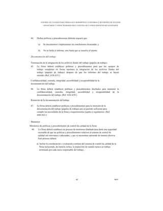 CONTROL DE CALIDAD PARA FIRMAS QUE DESEMPEÑAN AUDITORÍAS Y REVISIONES DE ESTADOS
                FINANCIEROS Y OTROS TRABAJOS PAR A ATESTIGUAR Y OTROS SERVICIOS RELACIONADOS




 44.    Dichas políticas y procedimientos deberán requerir que:

         a)     Se documenten e implementen las conclusiones alcanzadas; y

         b)     No se feche el informe, sino hasta que se resuelva el asunto.

 Documentación del trabajo

 Terminación de la integración de los archivos finales del trabajo (papeles de trabajo)
 45.    La firma deberá establecer políticas y procedimientos para que los equipos de
        trabajo completen en forma oportuna la integración de los archivos finales del
        trabajo (papeles de trabajo) después de que los informes del trabajo se hayan
        emitido. (Ref. A54-A55.)

 Confidencialidad, custodia, integridad, accesibilidad y recuperabilidad de la
 documentación del trabajo

 46.    La firma deberá establecer políticas y procedimientos diseñados para mantener la
        confidencialidad, custodia, integridad, accesibilidad y recuperabilidad de la
        documentación del trabajo. (Ref. A56-A59.)

 Retención de la documentación del trabajo

 47.    La firma deberá establecer políticas y procedimientos para la retención de la
        documentación del trabajo (papeles de trabajo) por un periodo suficiente para
        cumplir las necesidades de la firma o requerimientos legales o regulatorios. (Ref.
        A60-A63.).


 Monitoreo
Monitoreo de políticas y procedimientos de control de calidad de la firma
  48.    La firma deberá establecer un proceso de monitoreo diseñado para darle una seguridad
         razonable de que las políticas y procedimientos relativos al sistema de control de
         calidad son relevantes y adecuadas, y que se encuentran operando de manera efectiva
         Este proceso deberá:

        a) Incluir la consideración y evaluación continua del sistema de control de calidad de la
           firma incluyendo, de manera cíclica, la inspección de cuando menos un trabajo
           terminado por cada socio responsable del trabajo;




                                                    69                                         NICC
 