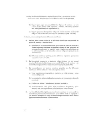CONTROL DE CALIDAD PARA FIRMAS QUE DESEMPEÑAN AUDITORÍAS Y REVISIONES DE ESTADOS
         FINANCIEROS Y OTROS TRABAJOS PARA ATESTIGUAR Y OTROS SERVICIOS RELACIONADOS




           b) Requerir que se asigne la responsabilidad sobre el proceso de monitoreo a un socio
              o socios, u otras personas con la experiencia y autoridad, suficientes y apropiadas
              en la firma, para asumir dicha responsabilidad; y

           c) Requerir que quienes desempeñen el trabajo o la revisión de control de calidad del
              trabajo no estén involucrados en la inspección de los trabajos. (Ref. A64-A68.)

Evaluación, comunicación y solución de deficiencias identificadas

  49.      La firma deberá evaluar el efecto de las deficiencias identificadas como resultado del
           proceso de monitoreo y determinar si son:

           a) Situaciones que no necesariamente indican que el sistema de control de calidad de la
              firma es insuficiente para darle una seguridad razonable de que cumple con las
              normas profesionales y con los requisitos legales y regula- torios aplicables, y que
              los informes emitidos por la firma o los socios del trabajo son apropiados en las
              circunstancias; o

           b) Deficiencias sistémicas, repetitivas, u otras deficiencias importantes que requieren
              una acción correctiva inmediata.

  50.      La firma deberá comunicar a los socios del trabajo relevantes y a otro personal
           apropiado las deficiencias identificadas como resultado del proceso de monitoreo y las
           recomendaciones para establecer una acción correctiva apropiada. (Ref. A69.)

  51.      Las recomendaciones para acciones correctivas apropiadas para las deficiencias
           identificadas deberán incluir uno o más de las siguientes puntos:

           a) Tomar la acción correctiva apropiada en relación con un trabajo particular o con un
              miembro del personal;

           b) La comunicación de los resultados a los responsables del entrenamiento y desarrollo
              profesional;

           c) Cambios a las políticas y procedimientos de control de calidad; y

           d) Acción disciplinaria contra quienes dejen de cumplir con las políticas y proce-
              dimientos de la firma, especialmente quienes lo hagan en forma recurrente.

  52.       La firma deberá establecer políticas y procedimientos para tratar los casos cuando los
           resultados del proceso de monitoreo indiquen que un informe puede ser inapropiado o
           que durante el desempeño del trabajo se omitieron los procedimientos. Dichas políticas
           y procedimientos requerirán que la firma determine




NICC                                          70
 