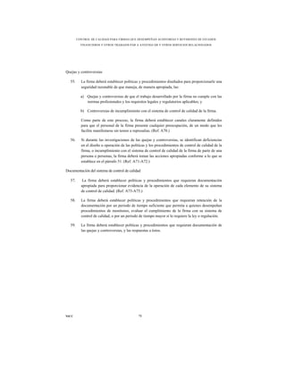 CONTROL DE CALIDAD PARA FIRMAS QUE DESEMPEÑAN AUDITORÍAS Y REVISIONES DE ESTADOS
           FINANCIEROS Y OTROS TRABAJOS PAR A ATESTIGUAR Y OTROS SERVICIOS RELACIONADOS




Quejas y controversias

   55.     La firma deberá establecer políticas y procedimientos diseñados para proporcionarle una
           seguridad razonable de que maneja, de manera apropiada, las:

           a) Quejas y controversias de que el trabajo desarrollado por la firma no cumple con las
              normas profesionales y los requisitos legales y regulatorios aplicables; y

           b) Controversias de incumplimiento con el sistema de control de calidad de la firma.

           Como parte de este proceso, la firma deberá establecer canales claramente definidos
           para que el personal de la firma presente cualquier preocupación, de un modo que les
           facilite manifestarse sin temor a represalias. (Ref. A70.)

   56.     Si durante las investigaciones de las quejas y controversias, se identifican deficiencias
           en el diseño u operación de las políticas y los procedimientos de control de calidad de la
           firma, o incumplimiento con el sistema de control de calidad de la firma de parte de una
           persona o personas, la firma deberá tomar las acciones apropiadas conforme a lo que se
           establece en el párrafo 51. (Ref. A71-A72.)

Documentación del sistema de control de calidad

   57.     La firma deberá establecer políticas y procedimientos que requieran documentación
           apropiada para proporcionar evidencia de la operación de cada elemento de su sistema
           de control de calidad. (Ref. A73-A75.)

   58.     La firma deberá establecer políticas y procedimientos que requieran retención de la
           documentación por un periodo de tiempo suficiente que permita a quienes desempeñan
           procedimientos de monitoreo, evaluar el cumplimiento de la firma con su sistema de
           control de calidad, o por un periodo de tiempo mayor si lo requiere la ley o regulación.

   59.     La firma deberá establecer políticas y procedimientos que requieran documentación de
           las quejas y controversias, y las respuestas a éstos.




NICC                                           72
 