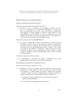 CONTROL DE CALIDAD PARA FIRMAS QUE DESEMPEÑAN AUDITORÍAS Y REVISIONES DE ESTADOS
         FINANCIEROS Y OTROS TRABAJOS PAR A ATESTIGUAR Y OTROS SERVICIOS RELACIONADOS




Material de aplicación y otro material explicativo

Aplicación y cumplimiento de requerimientos relevantes

Consideraciones específicas para firmas pequeñas (Ref. Párr. 14)
  A1. Esta NICC no busca el cumplimiento de requerimientos irrelevantes, por ejem-
       plo, en las circunstancias de un profesionista independiente sin personal asis-
       tente. Los requerimientos de esta NICC, como los de políticas y procedimientos
       para asignación de personal apropiado al equipo del trabajo (párrafo 31), para
       responsabilidades de revisión (párrafo 33), y para la comunicación anual de los
       resultados del monitoreo a los socios del trabajo dentro de la firma (párrafo 53),
       no son relevantes al no haber personal (staff) asignado al trabajo.

Elementos de un sistema de control de calidad (Ref. Párr. 17)

  A2.    En general, la comunicación de políticas y procedimientos de control de calidad
         al personal de la firma incluye una descripción de las políticas y procedimientos
         de control de calidad y los objetivos que se proponen lograr, y el mensaje de que
         cada persona tiene una responsabilidad personal sobre la calidad y que se espera
         que cumpla con estas políticas y procedimientos. Alentar al personal de la firma
         a comunicar sus puntos de vista o inquietudes sobre asuntos de control de calidad
         reconoce la importancia de obtener retroalimentación sobre el sistema de control
         de calidad de la firma.

Consideraciones específicas para firmas pequeñas

  A3. La documentación y comunicación de políticas y procedimientos para firmas
       pequeñas puede ser menos formal y extensa que para firmas grandes.

Responsabilidades de los líderes sobre la calidad dentro de la firma

Promover una cultura interna de calidad (Ref. Párr. 18)

  A4. El liderazgo de la firma y los ejemplos que hacen evidente que influyen de manera
      significativa en la cultura interna de la firma. La promoción de una cultura interna
      con orientación a la calidad depende de acciones y mensajes claros, uniformes
      y frecuentes de todos los niveles de administración de la firma que enfaticen las
      políticas y procedimientos de control de calidad de la firma, y el requisito de:

         a)   Desempeñar un trabajo que cumpla con las normas profesionales y requisitos
              legales y regulatorios aplicables; y

         b) Emitir informes que sean apropiados en las circunstancias.




                                                    73                                     NICC
 