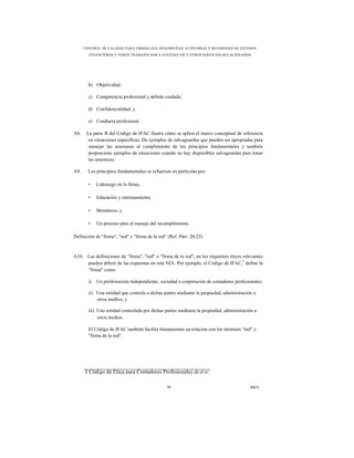 CONTROL DE CALIDAD PARA FIRMAS QUE DESEMPEÑAN AUDITORÍAS Y REVISIONES DE ESTADOS
        FINANCIEROS Y OTROS TRABAJOS PAR A ATESTIGUAR Y OTROS SERVICIOS RELACIONADOS




        b) Objetividad;

        c) Competencia profesional y debido cuidado;

        d) Confidencialidad; y

        e) Conducta profesional.

A8.    La parte B del Código de IFAC ilustra cómo se aplica el marco conceptual de referencia
        en situaciones específicas. Da ejemplos de salvaguardas que pueden ser apropiadas para
        manejar las amenazas al cumplimiento de los principios fundamentales y también
        proporciona ejemplos de situaciones cuando no hay disponibles salvaguardas para tratar
        las amenazas.

A9.     Los principios fundamentales se refuerzan en particular por:

        •    Liderazgo en la firma;

        •    Educación y entrenamiento;

        •    Monitoreo; y

        •    Un proceso para el manejo del incumplimiento.

Definición de "firma", "red" y "firma de la red" (Ref. Párr. 20-25)



A10. Las definiciones de "firma", "red" o "firma de la red", en los requisitos éticos relevantes
     pueden diferir de las expuestas en esta NIA. Por ejemplo, el Código de IFAC,3 define la
     "firma" como:

        i)   Un profesionista independiente, sociedad o corporación de contadores profesionales;

        ii) Una entidad que controla a dichas partes mediante la propiedad, administración u
            otros medios; y

        iii) Una entidad controlada por dichas partes mediante la propiedad, administración u
             otros medios.

        El Código de IFAC también facilita lineamientos en relación con los términos "red" y
        "firma de la red".




      3 Código de Ética para Contadores Profesionales de IFAC.

                                                75                                       NICC
 